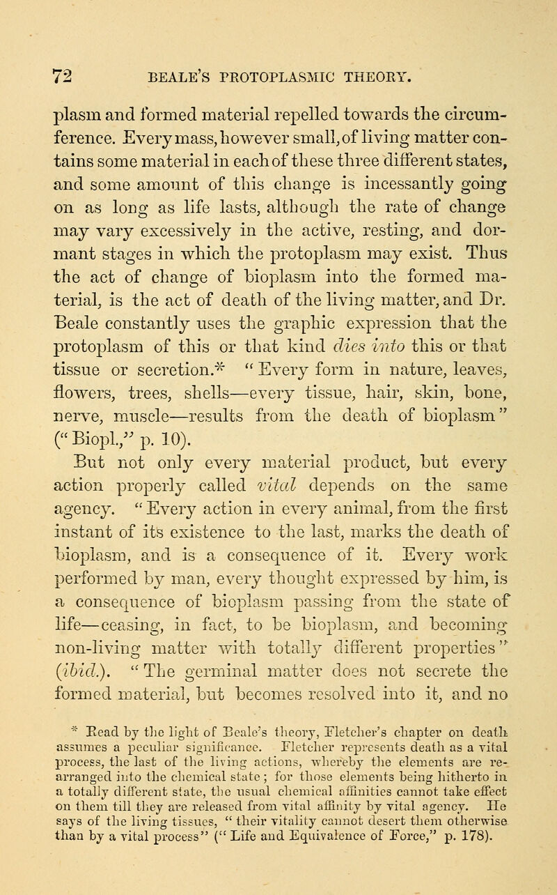 plasm and formed material repelled towards tlie circum- ference. Every mass, however small, of living matter con- tains some material in each of these three different states, and some am^ount of this change is incessantly going on as long as life lasts, although the rate of change may vary excessively in the active, resting, and dor- mant stages in which the protoplasm may exist. Thus the act of change of bioplasm into the formed ma- terial, is the act of death of the living matter, and Dr. Beale constantly uses the graphic expression that the protoplasm of this or that kind dies into this or that tissue or secretion.^ '^ Every form in nature, leaves, flowers, trees, shells—every tissue, hair, skin, bone, nerve, muscle—results from the death of bioplasm ( Biopl.,'^ p. 10). But not only every material product, but every action properly called vital depends on the same agency.  Every action in every animal, from the first instant of its existence to the last, marks the death of bioplasm, and is a consequence of it. Every work performed by man, every thought expressed by him, is a consequence of bioplasm passing from the state of life—ceasing, in fact, to be bioplasm, and becoming non-living matter with totally different properties '^ (ibid.).  The germinal matter does not secrete the formed material, but becomes resolved into it, and no * Bead by tlie light of Scale's theory, Fletcher's chapter on cTeatli assumes a peculiar siguificauce. Fletcher represents death as a vital process, the last of the living actions, whereby tlie elements are re- arranged into the chemical state; for those elements being hitherto in a totally different state, the usual chemical aflinities cannot take effect on them till tliey are released from vital affinity by vital agency. He says of the living tissues,  their vitality cannot desert them otherwise than by a vital process ( Life and Equivalence of Force, p. 178).