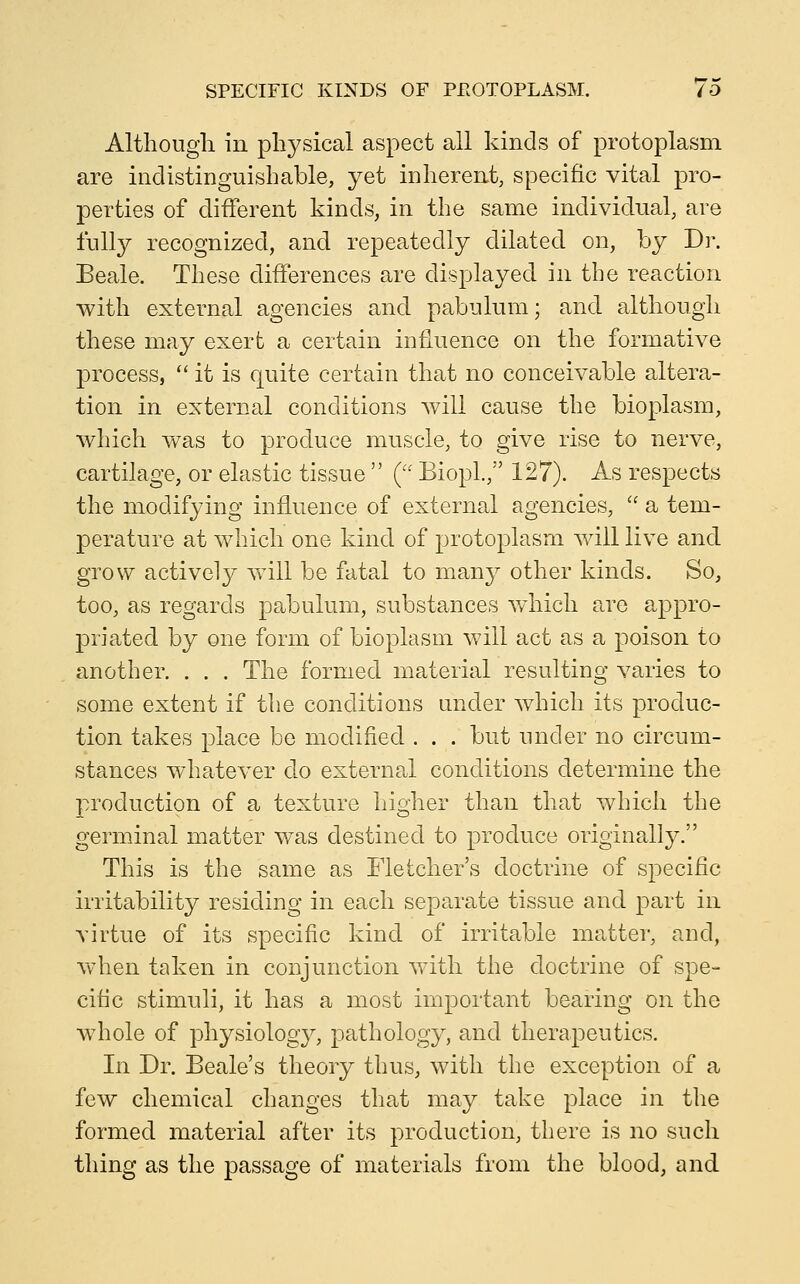 Although in physical aspect all kinds of protoplasm are indistinguishable, yet inherent, specific vital pro- perties of different kinds, in the same individual, are fully recognized, and repeatedly dilated on, by Dr. Beale. These differences are displayed in the reaction with external agencies and pabulum; and although these may exert a certain influence on the formative process,  it is quite certain that no conceivable altera- tion in external conditions will cause the bioplasm, which was to produce muscle, to give rise to nerve, cartilage, or elastic tissue  ( BiopL, 127). As respects the modifying influence of external agencies,  a tem- perature at which one kind of protoplasm will live and grow actively will be fatal to many other kinds. So, too, as regards pabulum, substances which are appro- priated by one form of bioplasm will act as a poison to another. . . . The formed material resulting varies to some extent if the conditions under which its produc- tion takes place be modified . . . but under no circum- stances whatever do external conditions determine the production of a texture higher than that which the germinal matter was destined to produce originally. This is the same as Fletcher's doctrine of specific irritability residing in each separate tissue and part in virtue of its specific kind of irritable matter, and, w^ien taken in conjunction with the doctrine of spe- cific stimuli, it has a most important bearing on the whole of physiolog}^, pathology, and therapeutics. In Dr. Beale's theory thus, with the exception of a few chemical changes that may take place in the formed material after its production, there is no such thing as the passage of materials from the blood, and