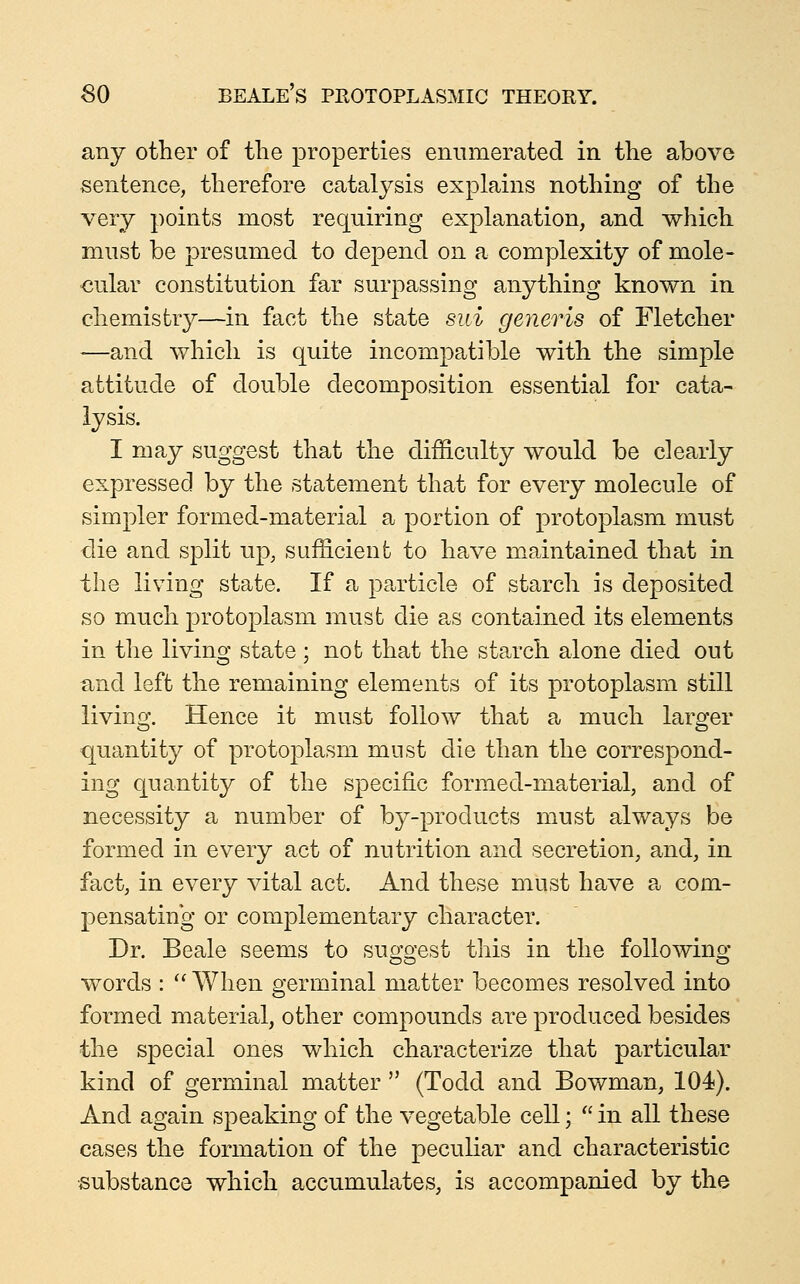 any other of the properties enumerated in the above sentence, therefore catalysis explains nothing of the very points most requiring explanation, and which must be presumed to depend on a complexity of mole- cular constitution far surpassing anything known in chemistry—in fact the state siii generis of Fletcher —and which is quite incompatible with the simple attitude of double decomposition essential for cata- lysis. I may suggest that the difficulty would be clearly expressed by the statement that for every molecule of simpler formed-material a portion of protoplasm must die and split up, sufficient to have maintained that in the living state. If a particle of starch is deposited so much protoplasm must die as contained its elements in the living state; not that the starch alone died out and left the remaining elements of its protoplasm still living. Hence it must follow that a much larger quantity of protoplasm must die than the correspond- ing quantity of the specific formed-material, and of necessity a number of by-products must always be formed in every act of nutrition and secretion, and, in fact, in every vital act. And these must have a com- pensating or complementary character. Dr. Beale seems to suo-o-est this in the foUowino; words : When germinal matter becomes resolved into formed material, other compounds are produced besides the special ones which characterize that particular kind of germinal matter  (Todd and Bowman, 104). And again speaking of the vegetable cell;  in all these cases the formation of the peculiar and characteristic •substance which accumulates, is accompanied by the