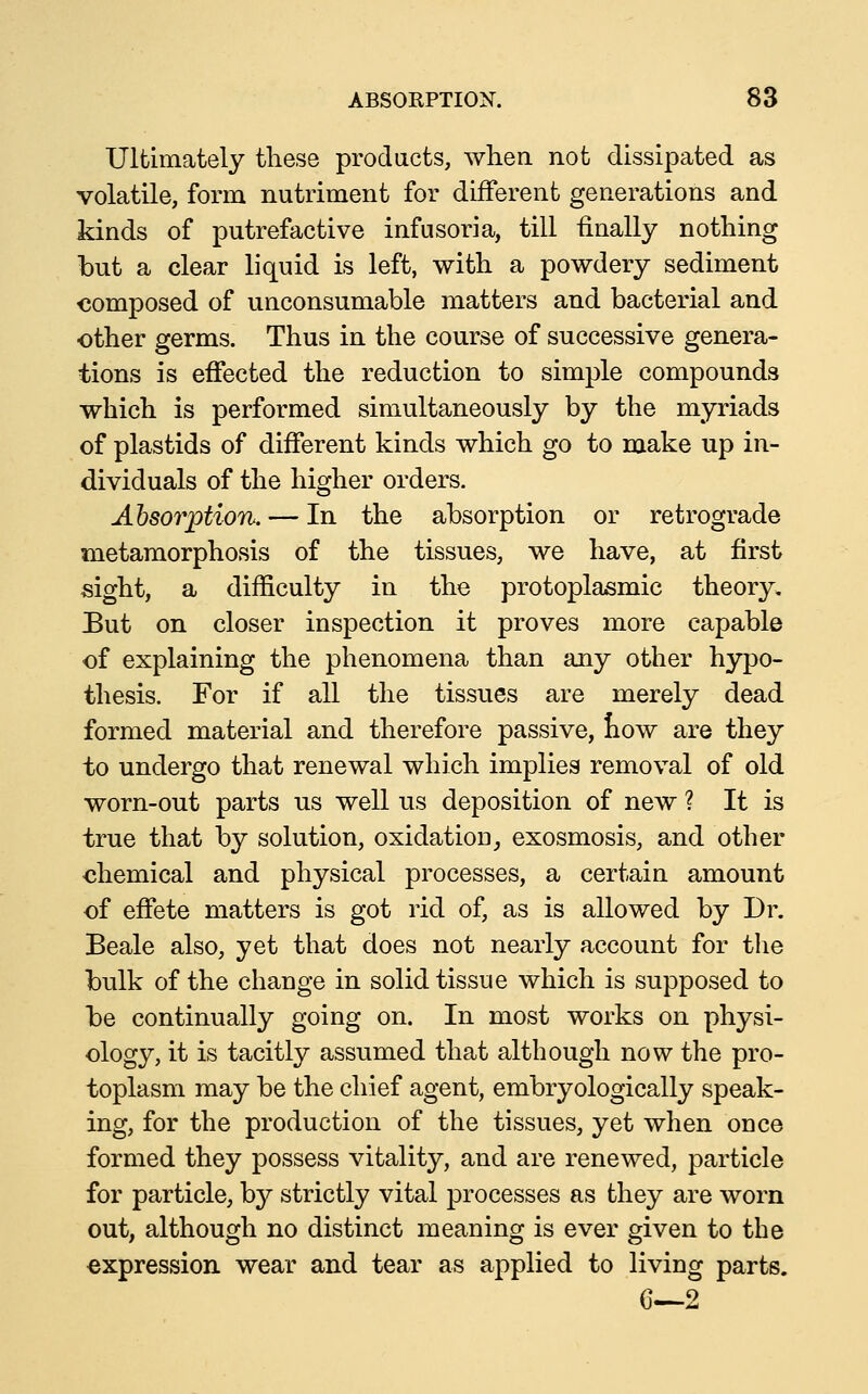 Ultimately these products, when not dissipated as volatile, form nutriment for different generations and kinds of putrefactive infusoria, till finally nothing but a clear liquid is left, with a powdery sediment composed of unconsumable matters and bacterial and other germs. Thus in the course of successive genera- tions is effected the reduction to simple compounds which is performed simultaneously by the myriads of plastids of different kinds which go to make up in- dividuals of the higher orders. Absorption. — In the absorption or retrograde metamorphosis of the tissues, we have, at first sight, a difficulty in the protoplasmic theory, But on closer inspection it proves more capable of explaining the phenomena than any other hypo- thesis. For if all the tissues are merely dead formed material and therefore passive, liow are they to undergo that renewal which implies removal of old worn-out parts us well us deposition of new ? It is true that by solution, oxidation^ exosmosis, and other chemical and physical processes, a certain amount of effete matters is got rid of, as is allowed by Dr. Beale also, yet that does not nearly account for the bulk of the change in solid tissue which is supposed to be continually going on. In most works on physi- ology, it is tacitly assumed that although now the pro- toplasm may be the chief agent, embryologically speak- ing, for the production of the tissues, yet when once formed they possess vitality, and are renewed, particle for particle, by strictly vital processes as they are worn out, although no distinct meaning is ever given to the •expression wear and tear as applied to living parts. G—2