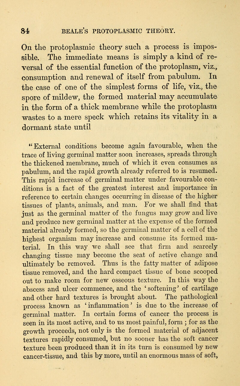 On the protoplasmic theory such a process is impos- sible. The immediate means is simply a kind of re- versal of the essential function of the protoplasm, viz.^ consumption and renewal of itself from pabulum. In the case of one of the simplest forms of life, viz., the spore of mildew, the formed material may accumulate in the form of a thick membrane while the protoplasm wastes to a mere speck which retains its vitality in a dormant state until External conditions become again favourable, when the trace of living germinal matter soon increases, spreads through the thickened membrane, much of which it even consumes as pabulum, and the rapid growth already referred to is resumed. This rapid increase of germinal matter under favourable con- ditions is a fact of the greatest interest and importance in reference to certain changes occurring in disease of the higher tissues of plants, animals, and man. For we shall find that just as the germinal matter of the fungus may grow and live and produce new germinal matter at the expense of the formed material already formed, so the germinal matter of a cell of the highest organism may increase and consume its formed ma- terial. In this way we shall see that firm and scarcely changing tissue may become the seat of active change and ultimately be removed. Thus is the fatty matter of adipose tissue removed, and the hard compact tissue of bone scooped out to make room for new osseous texture. In this way the abscess and ulcer commence, and the 'softening' of cartilage and other hard textures is brought about. The pathological process known as 'inflammation' is due to the increase of germinal matter. In certain forms of cancer the process is seen in its most active, and to us most painful, form ; for as the growth proceeds, not only is the formed material of adjacent textures rapidly consumed, but no sooner has the soft cancer texture been produced than it in its turn is consumed by new cancer-tissue, and this by more, until an enormous mass of soft.