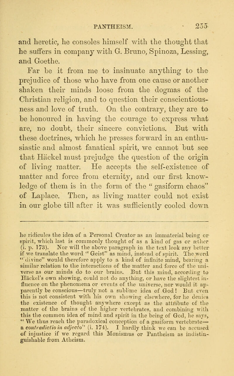 and heretic, he consoles himself with the thought that he suffers in company with G. Bruno, Spinoza, Lessing, and Goethe. Far be it from me to insinuate anything to the prejudice of those who have from one cause or another shaken their minds loose from the dogmas of the Christian religion, and to question their conscientious- ness and love of truth. On the contrary, they are to be honoured in having the courage to express what are, no doubt, their sincere convictions. But with these doctrines, which he presses forward in an enthu- siastic and almost fanatical spirit, we cannot but see that Hackel must prejudge the question of the origin of living matter. He accepts the self-existence of matter and force from eternity^ and our first know- ledge of them is in the form of the  gasiform chaos of Laplace. Then^ as living matter could not exist in our globe till after it was sufficiently cooled down lie ridicules the idea of a Personal Creator as an immaterial being or spirit, which last is commonly thought of as a kind of gas or Eether (i. p. 173). Nor will the above paragraph in the test look any belter if we translate the word  Geist as mind, instead of spirit. The word divine would therefore apply to a kind of infinite mind, bearing a similar relation to the interactions of the matter and force of the uni- verse as our minds do to our brains. But this mind, according to Hackel's own showing, could not do anything, or have the slightest in- fluence on the phenomena or events of the universe, nor would it ap- parently be conscious—truly not a sublime idea of Grod ! But even this is not consistent with his own showing elsewhere, for he denies the existence of thought anywhere except as the attribute of tlie matter of the brains of the higher vertebrates, and combinuTg vrith this the common idea of mind and spirit in the being of G-od, he says,.  We thus reach the paradoxical conception of a gasiibrm vertebrate— a contradictio in adjecto (i. 174). I hardly think wc can be accused of injustice if we regard this Monismus or Pantheism as indistin- guishable from Atheism,