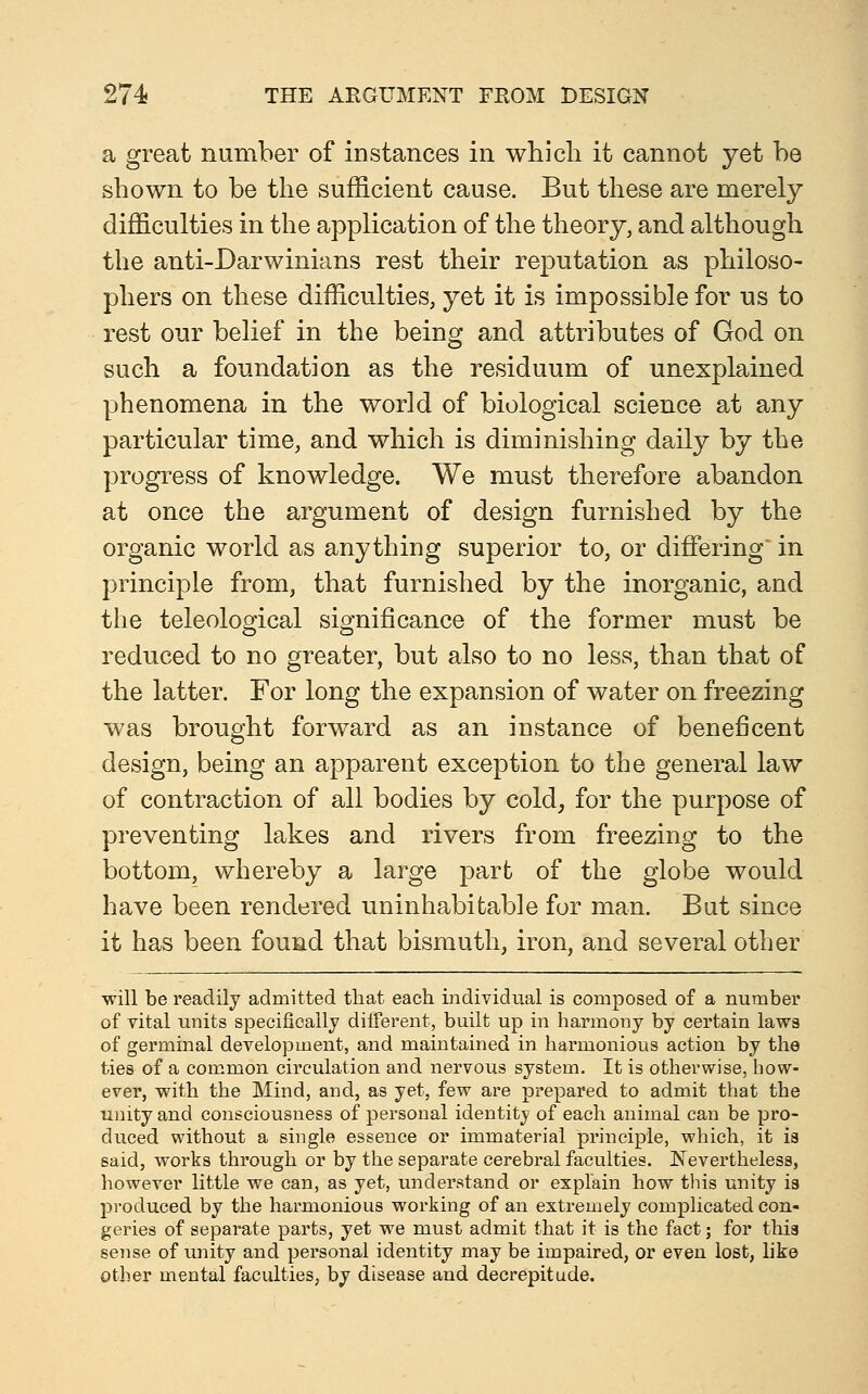 a great number of instances in which it cannot yet he shown to be the sufficient cause. But these are merely difficulties in the application of the theory, and although the anti-Darwinians rest their reputation as philoso- phers on these difficulties, yet it is impossible for us to rest our belief in the being and attributes of God on such a foundation as the residuum of unexplained phenomena in the world of biological science at any particular time, and which is diminishing daily by the progress of knowledge. We must therefore abandon at once the argument of design furnished by the organic world as anything superior to, or differing in principle from, that furnished by the inorganic, and the teleological significance of the former must be reduced to no greater, but also to no less, than that of the latter. For long the expansion of water on freezing was brought forward as an instance of beneficent design, being an apparent exception to the general law of contraction of all bodies by cold, for the purpose of preventing lakes and rivers from freezing to the bottom, whereby a large part of the globe would have been rendered uninhabitable for man. But since it has been found that bismuth, iron, and several other will be readily admitted that each individual is composed of a number of vital units specifically different, built up in harmony by certain laws of germinal development, and maintained in harmonious action by the ties of a common circulation and nervous system. It is otherwise, how- ever, with the Mind, and, as yet, few are prepared to admit that the unity and consciousness of personal identity of each animal can be pro- duced without a single essence or immaterial principle, which, it is said, works through or by the separate cerebral faculties. Nevertheless, however little we can, as yet, understand or explain how this unity is produced by the harmonious working of an extremely complicated con- geries of separate parts, yet we must admit that it is the fact; for this sense of unity and personal identity may be impaired, or even lost, like Other mental faculties, by disease and decrepitude.