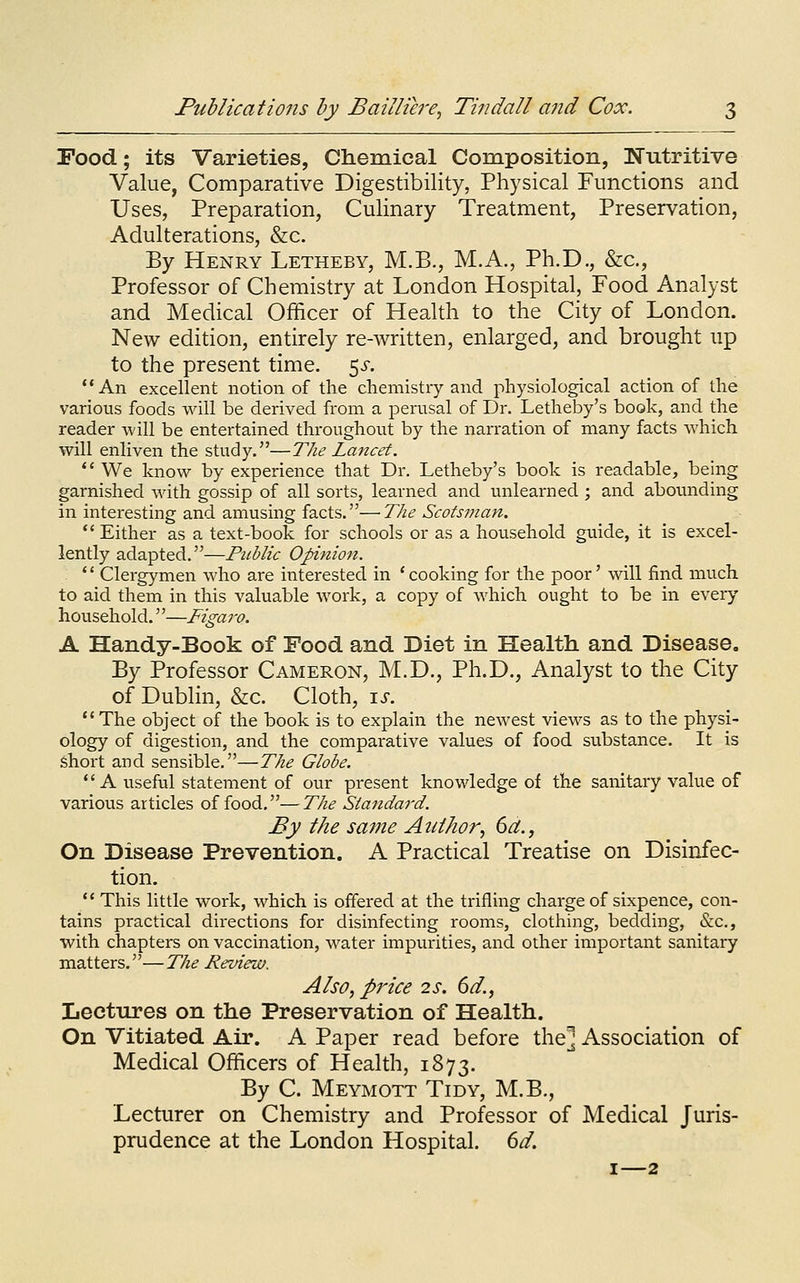 Food; its Varieties, Chemical Composition, Nutritive Value, Comparative Digestibility, Physical Functions and Uses, Preparation, Culinary Treatment, Preservation, Adulterations, &c. By Henry Letheby, M.B., M.A., Ph.D., &c., Professor of Chemistry at London Hospital, Food Analyst and Medical Officer of Health to the City of London. New edition, entirely re-written, enlarged, and brought up to the present time. ^s. An excellent notion of the chemistry and physiological action of the various foods will be derived from a perusal of Dr. Letheby's book, and the reader will be entertained thi-oughout by the narration of many facts which will enliven the study.—The Lancet.  We know by experience that Dr. Letheby's book is readable, being garnished with gossip of all sorts, learned and unlearned ; and abounding in interesting and amusing facts.—The Scotsman.  Either as a text-book for schools or as a household guide, it is excel- lently adapted.—Public Opinion. *' Clergymen who are interested in ' cooking for the poor' will find much to aid them in this valuable work, a copy of which ought to be in every household.—Figaro. A Handy-Book of Food and Diet in Health and Disease. By Professor Cameron, M.D., Ph.D., Analyst to the City of Dublin, &c. Cloth, \s. The object of the book is to explain the newest views as to the physi- ology of digestion, and the comparative values of food substance. It is short and sensible.—The Globe. A useful statement of our present knowledge of the sanitary value of various articles of food,—The Standard. By the same Author., 6a., On Disease Prevention. A Practical Treatise on Disinfec- tion.  This little work, which is offered at the trifling charge of sixpence, con- tains practical directions for disinfecting rooms, clothing, bedding, &c,, with chapters on vaccination, water impurities, and other important sanitary matters.—The Review. Also, price 2s. 6d., Lectures on the Preservation of Health. On Vitiated Air. A Paper read before the] Association of Medical Officers of Health, 1873. By C. Meymott Tidy, M.B., Lecturer on Chemistry and Professor of Medical Juris- prudence at the London Hospital. 6d.