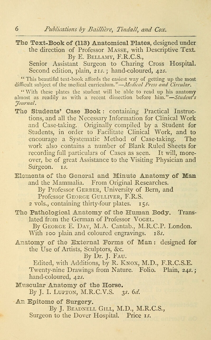 The Text-Book of (113) Anatomical Plates, designed under the direction of Professor Masse, with Descriptive Text. By E. Bellamy, F.R.C.S., Senior Assistant Surgeon to Charing Cross Hospital. Second edition, plain, 2\s.\ hand-coloured, 42^-.  This beautiful text-book affords the easiest way of getting vip the most difficult subject of the medical curriculum.—Medical Press and Circtdar. '' With these plates the student will be able to read up his anatomy almost as readily as with a recent dissection before him.—Studenfs yotirnal. The Students' Case Book : containing Practical Instruc- tions, and all the Necessary Information for Clinical Work and Case-taking. Originally compiled by a Student for Students, in order to Facilitate Clinical Work, and to encourage a Systematic Method of Case-taking. The work also contains a number of Blank Ruled Sheets for recording full particulars of Cases as seen. It will, more- over, be of great Assistance to the Visiting Physician and Surgeon, is. Elements of the General and Minute Anatomy of Man and the Mammalia. From Original Researches. By Professor Gerber, University of Bern, and Professor George Gulliver, F.R.S. 2 vols., containing thirty-four plates. 15^'. The Pathological Anatomy of the Human Body. Trans- lated from the German of Professor Vogel. By George E. Day, M.A. Cantab., M.R.C.P. London. With 100 plain and coloured engravings. i8j-. Anatomy of the External Forms of Man: designed for the Use of Artists, Sculptors, &c. By Dr. J. Fau. Edited, with Additions, by R. Knox, M.D., F.R.C.S.E. Twenty-nine Drawings from Nature. Folio. Plain, 245-.; hand-coloured, 4,2s. Muscular Anatomy of the Horse. By J. I. LupjON, M.R.C.V.S. 35-. 6d An Epitome of Surgery. By J. Beadnell Gill, M.D., M.R.C.S., Surgeon to the Dover Hospital. Price is.