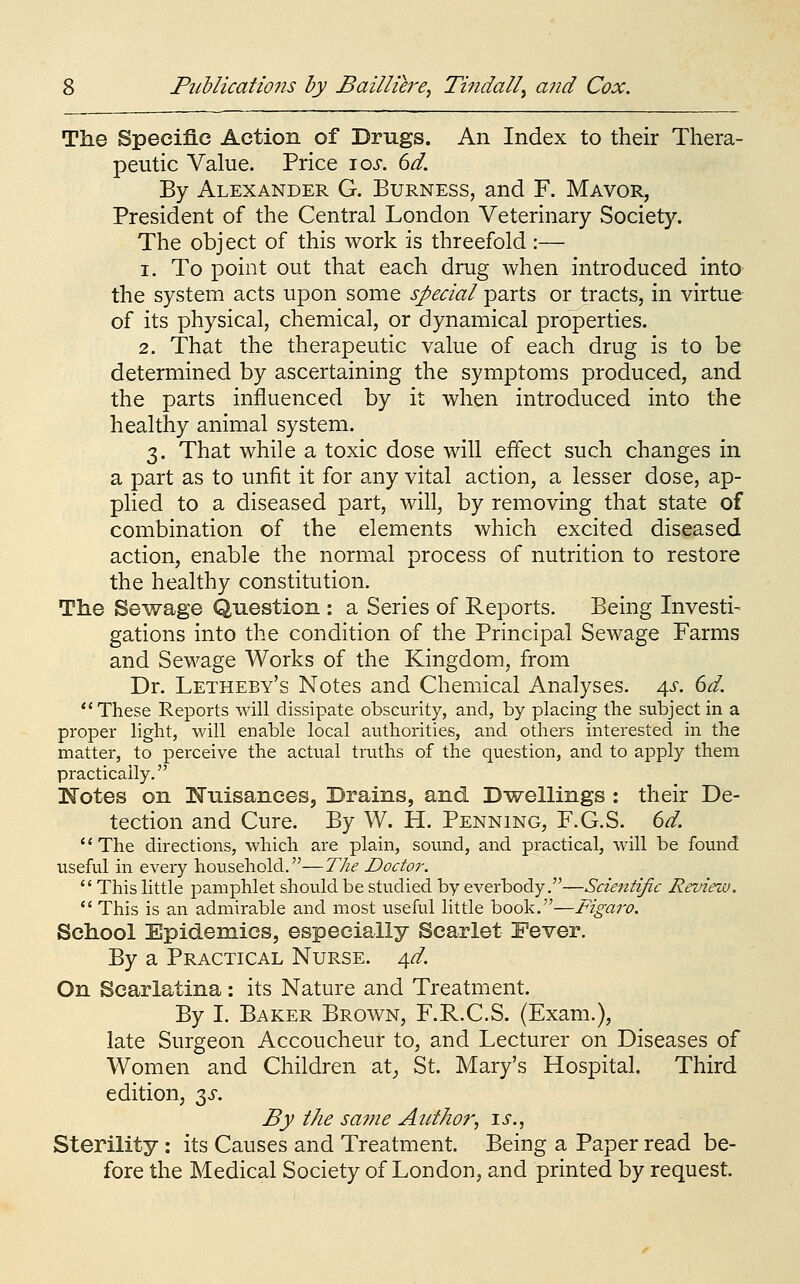 The Specific Action of Drugs. An Index to their Thera- peutic Value. Price \os. 6d. By Alexander G. Burness, and F. Mavor, President of the Central London Veterinary Society. The obj ect of this work is threefold :— 1. To point out that each drug when introduced into the system acts upon some special parts or tracts, in virtue of its physical, chemical, or dynamical properties. 2. That the therapeutic value of each drug is to be determined by ascertaining the symptoms produced, and the parts influenced by it when introduced into the healthy animal system. 3. That while a toxic dose will effect such changes in a part as to unfit it for any vital action, a lesser dose, ap- plied to a diseased part, will, by removing that state of combination of the elements which excited diseased action, enable the normal process of nutrition to restore the healthy constitution. The Sewage Question : a Series of Reports. Being Investi- gations into the condition of the Principal Sewage Farms and Sewage Works of the Kingdom, from Dr. Letheby's Notes and Chemical Analyses. 4s. 6d. These Reports will dissipate obscurity, and, by placing the subject in a proper light, will enable local authorities, and others interested in the matter, to perceive the actual truths of the question, and to apply them practically. K'otes on Nuisances, Drains, and Dwellings : ttieir De- tection and Cure. By W. H. Penning, F.G.S. 6d. The directions, which are plain, sound, and practical, will be found useful in every household.—The Doctor.  This little pamphlet should be studied by everbody.—Scie^itijic Review.  This is an admirable and most useful little book.—Figaro. School Epidemics, especially Scarlet Fever. By a Practical Nurse. 4^. On Scarlatina: its Nature and Treatment. By I. Baker Brown, F.R.C.S. (Exam.), late Surgeon Accoucheur to, and Lecturer on Diseases of Women and Children at_, St. Mary's Hospital. Third edition, 33-. By the sa7ne Author, li., Sterility : its Causes and Treatment. Being a Paper read be- fore the Medical Society of London, and printed by request.