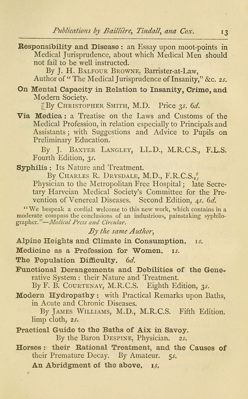 Responsibility and Disease : an Essay upon moot-points in Medical Jurisprudence, about which Medical Men should not fail to be well instructed. By J. H. Balfour Browne. Barrister-at-Law, Author of  The Medical Jurisprudence of Insanity/^ &c. 2s. On Mental Capacity in Belation to Insanity, Crime, and Modern Society. JBy Christopher Smith, M.D. Price 3^. dd. Via Medica : a Treatise on the Laws and Customs of the Medical Profession, in relation especially to Principals and Assistants; with Suggestions and Advice to Pupils on Preliminary Education. By J. Baxter Langley, LL.D., M.R.C.S., RL.S. Fourth Edition, y. Syphilis : Its Nature and Treatment. By Charles R. Drysdale, M.D., F.R.C.S.,^ Physician to the Metropolitan Free Hospital; late Secre- tary Harveian Medical Society's Committee for the Pre- vention of Venereal Diseases. Second Edition, 4^-. 6d. '' We bespeak a cordial welcome to this new work, which contains in a moderate compass the conclusions of an industrious, painstaking syphilo- grapher.—Medical Press and Circular. By the same Author^ Alpine Heights and Climate in Consumption, ts. Medicine as a Profession for Women, is. The Population DifSLculty. dd. Functional Derangements and Debilities of the Gene- rative System : their Nature and Treatment. ByF. B. Courtenay, M.R.C.S. Eighth Edition, t^s. Modern Hydropathy: with Practical Remarks upon Baths, in Acute and Chronic Diseases. By James Williams, M.D., M.R.C.S. Fifth Edition, limp cloth, 2S. Practical Guide to the Baths of Aix in Savoy. By the Baron Despine, Physician. 2s. Horses : their Rational Treatment, and the Causes of their Premature Decay, ^y Amateur, ^s. An Abridgment of the above. \s.