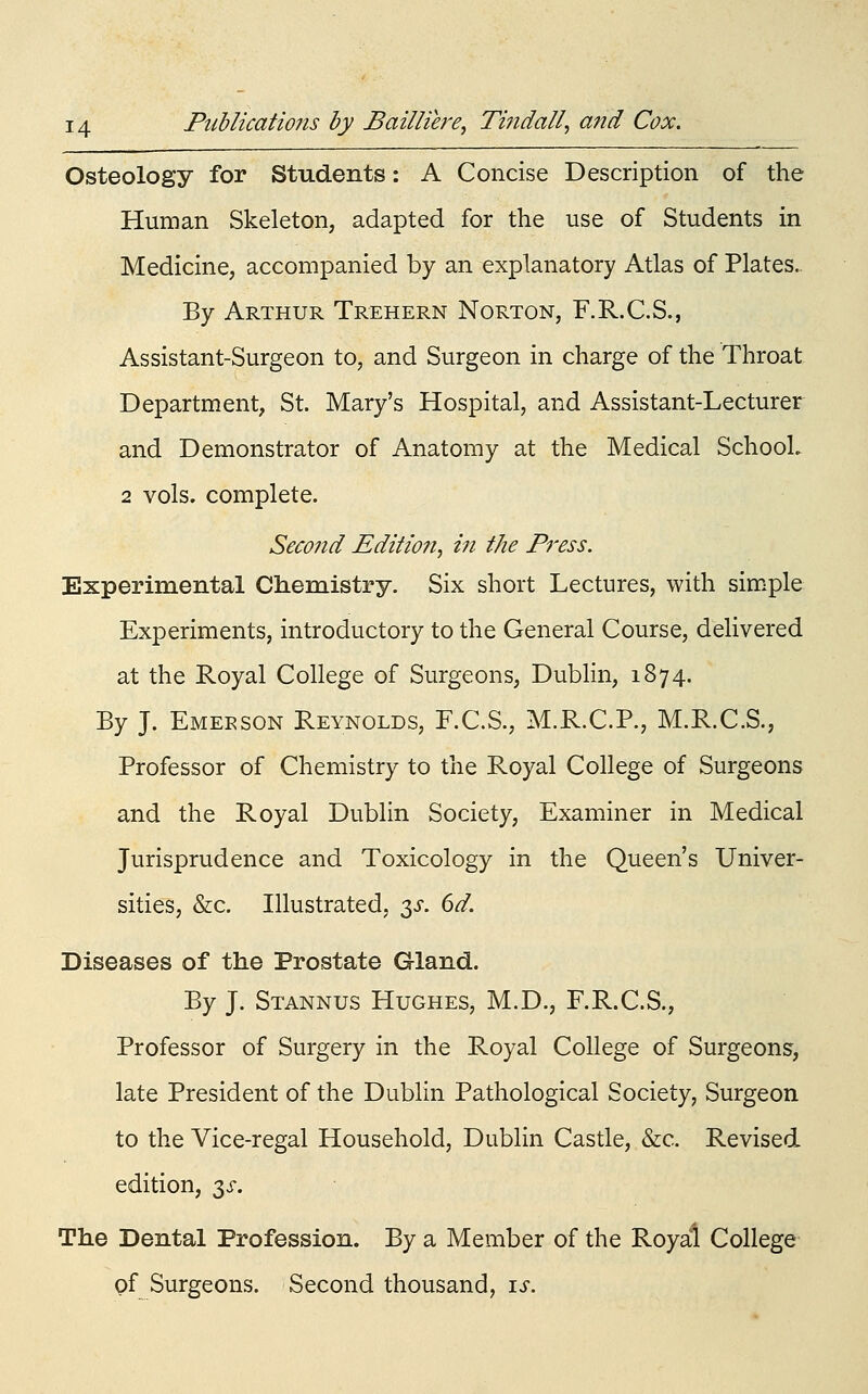 Osteology for Students: A Concise Description of the Human Skeleton, adapted for the use of Students in Medicine, accompanied by an explanatory Atlas of Plates. By Arthur Trehern Norton, F.R.C.S., Assistant-Surgeon to, and Surgeon in charge of the Throat Department, St. Mary's Hospital, and Assistant-Lecturer and Demonstrator of Anatomy at the Medical SchooL 2 vols, complete. Second Edition, in the Press. Experimental Chemistry. Six short Lectures, with simple Experiments, introductory to the General Course, delivered at the Royal College of Surgeons, Dublin, 1874. By J. Emeeson Reynolds, F.C.S., M.R.C.P., M.R.C.S., Professor of Chemistry to the Royal College of Surgeons and the Royal Dublin Society, Examiner in Medical Jurisprudence and Toxicology in the Queen's Univer- sities, &c. Illustrated, ^s. 6d. Diseases of the Prostate Gland. By J. Stannus Hughes, M.D., F.R.C.S., Professor of Surgery in the Royal College of Surgeons, late President of the Dublin Pathological Society, Surgeon to the Vice-regal Household, Dublin Castle, &c. Revised edition, 3>r. The Dental Profession. By a Member of the Royal College of Surgeons. Second thousand, is.