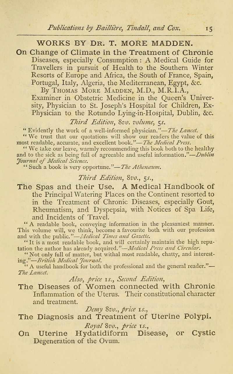 WORKS BY DR. T. MORE MADDEN. On Change of Climate in the Treatment of Chronic Diseases, especially Consumption: A Medical Guide for Travellers in pursuit of Health to the Southern Winter Resorts of Europe and Africa, the South of France, Spain, Portugal, Italy, Algeria, the Mediterranean, Egypt, &c. By Thomas More Madden, M.D., M.R.I.A., Examiner in Obstetric Medicine in the Queen's Univer- sity, Physician to St. Joseph's Hospital for Children, Ex- Physician to the Rotundo Lying-in-Hospital, Dublin, &c. Third Edition^ Svo. volume, ^s.  Evidently the work of a well-informed physician.—The La^tcet.  We trust that our quotations will show our readers the value of this most readable, accurate, and excellent book.—The Medical Press. '' We take our leave, warmly recommending this book botli to the healthy and to the sick as being full of agreeable and useful information.—Dublin Journal of Medical Science.  Such a book is very opportune.—The Athencetcin. Third Edition, Zvo., 5^-., The Spas and their Use. A Medical Handbook of the Principal Watering Places on the Continent resorted to in the Treatment of Chronic Diseases, especially Gout, Rheumatism, and Dyspepsia, with Notices of Spa Life, and Incidents of Travel. *' A readable book, conveying information in the pleasaniest maimer. This volume will, we think, become a favourite both with our profession and with the public.—Medical Times and Gazette. ** It is a most readable book, and will certainly maintain the high repu- tation the author has akeady acquired.—Medical Press and Circular. Not only full of matter, but withal most readable, chatty, and interest- ing.—British Medical Joiirnal.  A useful handbook for both the professional and the general reader.— The Laticet. Also, price \s., Second Edition, The Diseases of 'Women connected ^with Chronic Inflammation of the Uterus. Their constitutional character and treatment. Demy Zvo., price is., The Diagnosis and Treatment of Uterine Polypi. Royal Zvo., price \s., On Uterine Hydatidiform Disease, or Cystic Degeneration of the Ovum.