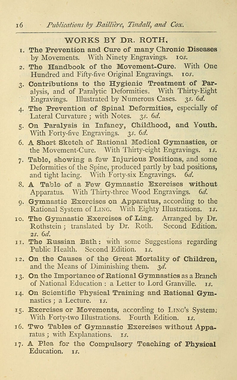 WORKS BY DR. ROTH, T. The Prevention and Cure of many Chronic Diseases by Movements. With Ninety Engravings. loj-. 2. The Handbook of the Movement-Cure. With One Hundred and Fifty-five Original Engravings. \os. 3. Contributions to the Hygienic Treatment of Par- alysis, and of Paralytic Deformities. With Thirty-Eight Engravings. Illustrated by Numerous Cases. 3^. 6d. 4. The Prevention of Spinal Deformities, especially of Lateral Curvature ; with Notes. 3^. dd. 5. On Paralysis in Infancy, Childhood, and Youth. With Forty-five Engravings. 3^-. 6^. 6. A Short Sketch of Rational Medical Gymnastics, or the Movement-Cure. With Thirty-eight Engravings, is. 7. Table, showing a few Injurious Positions, and some Deformities of the Spine, produced partly by bad positions, and tight lacing. With Forty-six Engravings. (>d. 8. A Table of a Few Gymnastic Exercises without Apparatus. With Thirty-three Wood Engravings. M. 9. Gymnastic Exercises on Apparatus, according to the Rational System of Ling. With Eighty Illustrations. \s, 10. The Gymnastic Exercises of Ling. Arranged by Dr. Rothstein j translated by Dr. Roth. Second Edition. 2S. 6d. - 11. The Kussian Bath: with some Suggestions regarding Public Health. Second Edition, is. 12. On the Causes of the Great Mortality of Children, and the Means of Diminishing them. 3^. 13. On the Importance of Rational Gymnastics as a Branch of National Education : a Letter to Lord Granville, is. 14. On Scientific Physical Training and national Gym- nastics ; a Lecture, is. 15. Exercises or Movements, according to Ling's System; With Forty-two Illustrations. Fourth Edition, is. 16. Two Tables of Gymnastic Exercises without Appa- ratus ; with Explanations, is. 17. A Plea for the Compulsory Teaching of Physical Education, is.