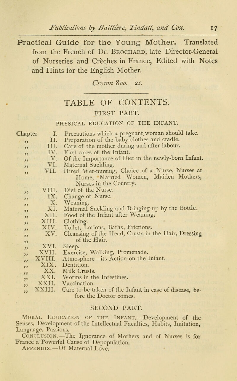 Practical Guide for the Young Mother. Translated from the French of Dr. Brochard, late Director-General of Nurseries and Creches in France, Edited with Notes and Hints for the English Mother. Crown Zvo. 2s. TABLE OF CONTENTS. FIRST PART. PHYSICAL EDUCATION OF THE INFANT. Chapter I. Precautions which a pregnant, woman should take. II, Preparation of the baby-clothes and cradle. III. Care of the mother during and after labour. IV. First cares of the Infant. V. Of the Importance of Diet in the newly-born Infant. VI. Maternal Suckling. VII. Hired Wet-nursing, Choice of a Nurse, Nurses at Home, Married Women, Maiden Mothers, Nurses in the Country. VIII. Diet of the Nurse. IX. Change of Nurse. X. Weaning. XI. Maternal Suckling and Bringing-up by the Bottle. XII. Food of the Infant after Weaning, XIII. Clothing. XIV. Toilet, Lotions, Baths, Frictions. XV. Cleansing of the Head, Crusts in the Hair, Dressing of the Hair. XVI. Sleep. XVII. Exercise, Walking, Promenade. XVIII. Atmosphere—its Action on the Infant, XIX. Dentition. XX. Milk Crusts. XXI. Worms in the Intestines. XXII. Vaccination. XXIII. Care to be taken of the Infant in case of disease, be- fore the Doctor comes. SECOND PART. Moral Education of the Infant.—Development of the Senses, Development of the Intellectual Faculties, Habits, Imitation, Language, Passions. Conclusion.—The Ignorance of Mothers and of Nurses is for France a Powerful Cause of Depopulation. Appendix.—Of Maternal Love.