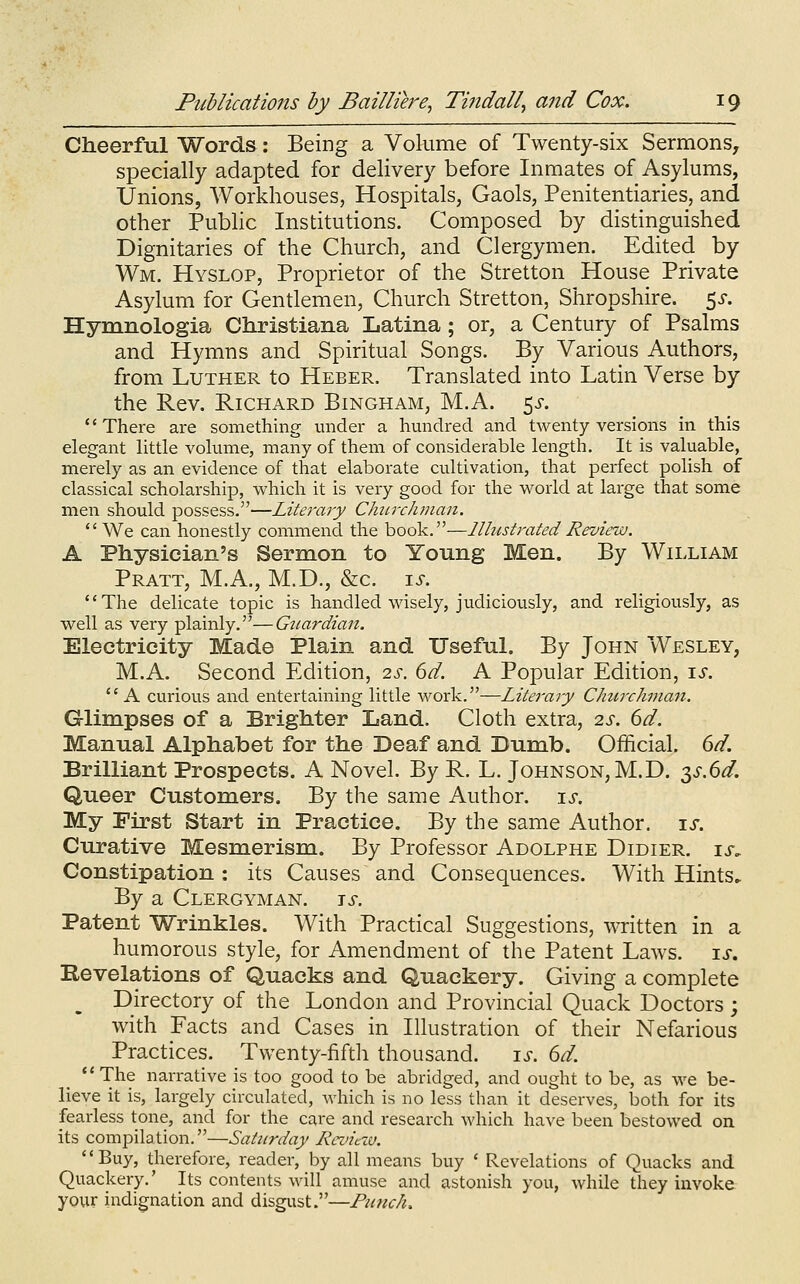 Cheerful Words: Being a Volume of Twenty-six Sermons, specially adapted for delivery before Inmates of Asylums, Unions, Workhouses, Hospitals, Gaols, Penitentiaries, and other Public Institutions. Composed by distinguished Dignitaries of the Church, and Clergymen. Edited by Wm. Hyslop, Proprietor of the Stretton House Private Asylum for Gentlemen, Church Stretton, Shropshire. 5^-. Hymnologia Christiana Latina; or, a Century of Psalms and Hymns and Spiritual Songs. By Various Authors, from Luther to Heber. Translated into Latin Verse by the Rev. Richard Bingham, M.A. 5^-. There are something under a hundred and twenty versions in this elegant httle volume, many of them of considerable length. It is valuable, merely as an evidence of that elaborate cultivation, that perfect polish of classical scholarship, which it is very good for the world at large that some men should possess.—Literary Chtn-clunan.  We can honestly commend the book.—llhistrated Review. A Physician's Sermon to Young Men. By William Pratt, M.A., M.D., &c. \s. The delicate topic is handled wisely, judiciously, and religiously, as well as very plainly.—Gtiardian. Electricity Made Plain and Useful. By John Wesley, M.A. Second Edition, 2s. 6d. A Popular Edition, is. A curious and entertaining little work.—Literary Chtcrchman. Glimpses of a Brighter Land. Cloth extra, 2s. 6d. Manual Alphabet for the Deaf and Dumb. Official. 6d. Brilliant Prospects. A NoveL By R. L. Johnson, M.D. 2iS.6d. Queer Customers. By the same Author, is. My First Start in Practice. By the same Author, is. Curative Mesmerism. By Professor Adolphe Didier. ix. Constipation : its Causes and Consequences. With Hints. By a Clergyman, is. Patent Wrinkles. With Practical Suggestions, written in a humorous style, for Amendment of the Patent Laws. is. Revelations of Quacks and Quackery. Giving a complete Directory of the London and Provincial Quack Doctors; with Facts and Cases in Illustration of their Nefarious Practices. Twenty-fifth thousand. is. 6d. *'The narrative is too good to be abridged, and ought to be, as we be- lieve it is, largely circulated, which is no less than it deserves, both for its fearless tone, and for the care and research which have been bestowed on its compilation.—Saturday Rctncxo. Buy, therefore, reader, by all means buy ' Revelations of Quacks and Quackery.' Its contents will amuse and astonish you, while they invoke your indignation and disgust.—Punch.