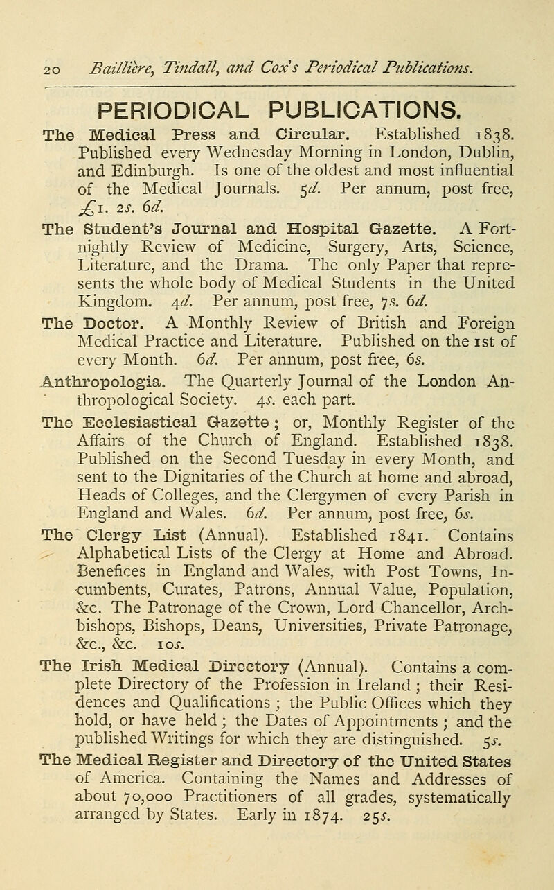 PERIODICAL PUBLICATIONS. The Medical Press and Circular. Established 1838. Published every Wednesday Morning in London, Dublin, and Edinburgh. Is one of the oldest and most influential of the Medical Journals, ^d. Per annum, post free, jQ\. 2S. 6d. The Student's Journal and Hospital Gazette. A Fort- nightly Review of Medicine, Surgery, Arts, Science, Literature, and the Drama. The only Paper that repre- sents the whole body of Medical Students in the United Kingdom. 4^. Per annum, post free, 75. 6d. The Doctor. A Monthly Review of British and Foreign Medical Practice and Literature. Published on the ist of every Month. 6d. Per annum, post free, 6s. Anthropologia. The Quarterly Journal of the London An- thropological Society. j\s. each part. The Ecclesiastical Gazette ; or. Monthly Register of the Affairs of the Church of England. Established 1838. Published on the Second Tuesday in every Month, and sent to the Dignitaries of the Church at home and abroad, Heads of Colleges, and the Clergymen of every Parish in England and Wales. 6d. Per annum, post free, 6s. The Clergy List (Annual). EstabHshed 1841. Contains ^ Alphabetical Lists of the Clergy at Home and Abroad. Benefices in England and Wales, with Post Towns, In- cumbents, Curates, Patrons, Annual Value, Population, x&c. The Patronage of the Crown, Lord Chancellor, Arch- bishops, Bishops, Deans, Universities, Private Patronage, &:c., &c. 10s. The Irish Medical Directory (Annual). Contains a com- plete Directory of the Profession in Ireland ; their Resi- dences and Qualifications ; the Public Offices which they hold, or have held ; the Dates of Appointments ; and the published Writings for which they are distinguished. 5^-. The Medical Begister and Directory of the United States of America. Containing the Names and Addresses of about 70,000 Practitioners of all grades, systematically arranged by States. Early in 1874. 2^s.