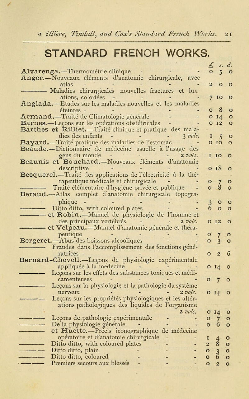 STANDARD FRENCH WORKS. £ s. d. Alvarenga.—Thermometi-ie clinique - - -050 Anger.—Nouveaux elements d'anatomie chirurgicale, avec atlas - - - - -200 ■■ Maladies chirm-gicales nouvelles fractures et lux- ations, coloriees - - - - 7 lo O Anglada.—Etudes sur les maladies nouvelles et les maladies eteintes - - - - -080 Armand.—Traite de Climatologie generale - - o 14 o Barnes.—Le9ons sur les operations obstetricales - - o 12 o Barthes et Rilliet.—Traite clinique et pratique des mala- dies des enfants - - - 3 vols. 150 Bayard.—Traite pratique des maladies de I'estomac - o 10 o Beaude.—Dictionnaire de medecine usuelle a I'usage des gens du monde - - - 2 vols. i 10 o Beaunis et Bouchard.—Nouveaux elements d'anatomie descriptive - - - -0180 Becquerel.—Traite des applications de I'electricite a la the'- rapeutique medicale et chirurgicale - -070 Traite elementaire d'hygiene privee et publique - 080 Beraud.—Atlas complet d'anatomie chirurgicale topogra- phique - - - - -300 Ditto ditto, with coloured plates - -600 et Robin.—Manuel de physiologic de I'homme et des principaux vertebres - - 2 vols. o 12 o et Velpeau.—Manuel d'anatomie generale et thera- peutique - - - -070 Bergeret.—Abus des boissons alcooliques - -030 Fraudes dans I'accomplissement des fonctions gene- ratrices - - - - -026 Bernard-Chevell.—Legons de physiologie experimentale appliquee a la medecine - - - O 14 o Le9ons sur les effets des substances toxiques et me'di- camenteuses - - - -070 Le9ons sur la physiologie et la pathologie du systeme nerveux - - - 2 vols. o 14 o — Le5ons sur les proprietes physiologiques et les alter- ations pathologiques des liquides de I'organisme 2 vols. o 14 o Legons de pathologie experimentale - -070 De la physiologie generale - - -060 et Huette.—Precis iconographique de medecine operatoire et d'anatomie chirurgicale - -140 Ditto ditto, with coloured plates - -280 ■ Ditto ditto, plain - - -030 Ditto ditto, coloured - - -060 Premiers secours aux blesses - - -020