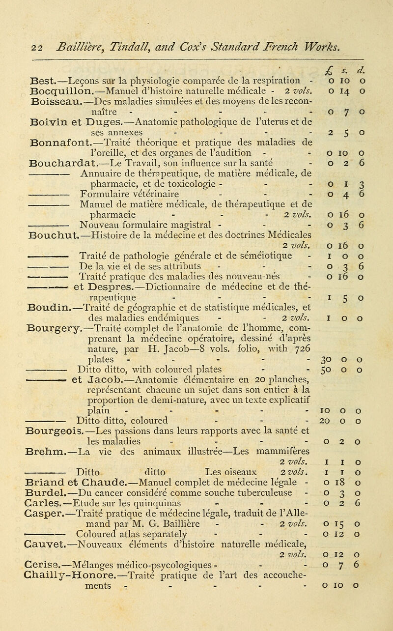 o lO 0 o 14 0 o 7 0 2 5 0 o 10 0 o 2 6 o I 3 o 4 6 o 16 0 o 3 6 o 16 0 I 0 0 o 3 6 o 16 0 2 2 Bailliere, Tindall, and Cox^s Standard French Works. Best.—Legons sur la physiologic comparee de la respiration - Bocquillon.—Manuel d'histoire naturelle medicale - 2 vols, Boisseau.—Des maladies simulees et des moyens delesrecon- naitre - - - - Boivin et Duges.—Anatomie pathologique de I'uteriis et de ses annexes Bonnafont.—Traite theorique et pratique des maladies de I'oreille, et des organes de I'audition Bouch.ard.at.—Le Travail, son influence sur la sante Annuaire de therapeutique, de matiere medicale, de pharmacie, et de toxicologic - - - Formulaire veterinaire ... Manuel de matiere medicale, de therapeutique et de pharmacie - - - 2 vols. Nouveau formulaire magistral - - - Bouchut.—Histoire de la medecine et des doctrines Medicales 2 vols. ' Traite de pathologic generale et de semeiotique ■ De la vie et de ses attributs ... — Traite pratique des maladies des nouveau-nes ——■ ■ ■ et Despres.—Dictionnaire de medecine et de the- rapeutique - - - -150 Boudin.—Traite de geographic et de statistique medicales, et des maladies endemiques - - 2 vols. I o o Bourgery.—Traite complet de I'anatomic de Thomme, com- prenant la medecine operatoire, dessine d'apres nature, par H. Jacob—8 vols, folio, with 726 plates ----- Ditto ditto, with coloured plates ■ et Jacob.—Anatomie elementaire en 20 planches, representant chacune un sujet dans son entier a la proportion de demi-nature, avec un texte explicatif plain Ditto ditto, coloured . - . Bourgeois,—Les passions dans leurs rapports avec la sante et les maladies . _ - . Brehm.—La vie des animaux illustree—Les mammiferes 2 vols. Ditto ditto Les oiseaux 2. vols. Briand et Ghaude.—Manuel complet de medecine legale - Burdel.—Du cancer considere comme souche tuberculeuse Carles.—Etude sur les quinquinas - - - Gasper.—Traite pratique de medecine legale, traduit de 1'Alle- mand par M. G. Bailliere - - 2 vols. • — Coloured atlas separately - . - Cauvet.—Nouveaux elements d'histoire naturelle medicale, 2 vols. Cerise.—Melanges medico-psycologiques - - - Ghailly-Honore.—Traite pratique de I'art des accouche- ments - - - - - o 10 30 0 0 50 0 0 10 0 0 20 0 0 0 2 0 I I 0 I I 0 0 18 0 0 3 0 0 2 6 0 15 0 0 12 0 0 12 0 0 7 6