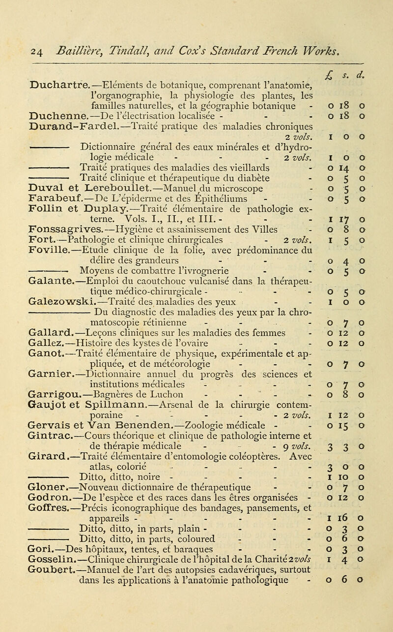 £ s. d. Duchartre. —Elements de botanique, comprenant I'anatomie, I'organographie, la physiologic des plantes, les families naturelles, et la geographic botanique Duchenne.—De I'electrisation localisee - - - Durand-Fardel.—Traite pratique des maladies chroniques 2 vols. Dictionnairc general des eaux minerales et d'hydro- logic medicale - - - 2 vols. Traite pratiques des maladies des vieillards Traite clinique et therapeutique du diabete Duval et Lereboullet.—Manuel du microscope Farabeuf.—De L'epiderme et des Epitheliums FoUin et Duplay.—Traite elementaire de pathologic ex- tcrne. Vols. I., II., et III.- Fonssagrives.—Hygiene et assainissemcnt des Villes Fort.—Pathologic et clinique chirurgicales - 2 vols, Foville.—Etude clinique de la folic, avec predominance du delire des grandeurs _ . . Moyens de combattre I'ivrogncrie Galante.—Emploi du caoutchouc vulcanise dans la therapeu- tique medico-chinu-gicale - - - - Galezo^wslti.—Traite des maladies des yeux ■■ Du diagnostic des maladies des yeux par la chro- matoscopie retinienne Gallard.—Le9ons cliniques sur les maladies des femmes Gallez.—Histoire des kystes de I'ovaire .. - Ganot.—Traite elementaire de physique, experimentale et ap- pliquee, et de meteorologie . . - Gamier.—Dictionnairc annuel du progres des sciences et institutions medicales - - - Garrigou.—Bagiaeres de Luchon - -  - Gaujot et Spillraann.—Arsenal de la chirurgie conteni- porainc ~ - - - - 2 vols. Gervais et Van Benenden.—Zoologie medicale - Gintrac.—Cours theorique et clinique de pathologic interne et de therapie medicale - - - 9 vols. Girard.—Traite elementaire d'entomologie coleopteres. Avec atlas, colorie ...... Ditto, ditto, noire ----- Gloner.—Nouveau dictionnairc de therapeutique Godron.—De I'espece et des races dans les etres organisees - GofCres.—Precis iconographique des bandages, pansements, et appareils ------ Ditto, ditto, in parts, plain - - - - Ditto, ditto, in parts, coloured : - - Gori.—Des hopitaux, tentes, et baraques - - , Gosselin.—Clinique chirurgicale de Thopital de la Charite2z/^/j Goubert.—Manuel de I'art des autopsies cadaveriques, surtout dans les applications a I'anatomie pathologique - 06 0 18 0 0 i8 0 I 0 0 I 0 0 0 14 0 0 5 0 0 5 0 0 5 0 I 17 0 0 8 0 I 5 0 0 4 0 0 5 0 0 5 0 I 0 a 0 7 0 0 12 0 0 12 0 0 7 0 0 7 0 0 8 0 I 12 0 0 15 0 3 3 0 3 0 0 I 10 0 0 7 0 0 12 0 I 16 0 0 3 0 0 6 a 0 3 0 I 4 0