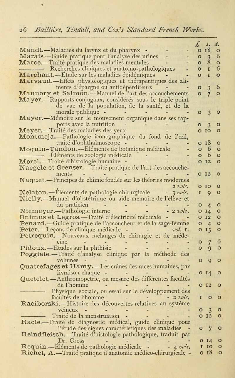 o i8 o o 3 6 o 8 o o I 6 o I o o 3 6 o 7 o 26 Baillih'e, Tindall, and Cox^s Standard French Works. Mandl.—Maladies du larynx et du phar)Tix - - - Marais.—Guide pratique pour I'analyse des urines Marce.—Traite pratique des maladies mentales ■ Reclierches cliniques et anatomo-pathologiques Marchant.—Etude sur les maladies epidemiques Marvaud.—Effets physio]ogiques et therapeutiques des ali- ments d'epargne ou antideperditeurs Maunory et Salmon.—Manuel de I'art des accoucliements Mayer.—Rapports conjugaux, consideres sous le triple point de vue de la population, de la sante, et de la morale publique ----- Mayer.—Memoire sur le mouvement organique dans ses rap- ports avec la nutrition . - - . Meyer.—Traite des maladies des yeux - _ - Montmeja.—Patliologie iconographique du fond de I'ceil, traite d'ophthalmoscope - - - - Moquin-Tandon.—Elements de botanique medicale • Elements de zoologie medicale - _ . Morel. —Traite d'histologie humaine - - - - Naegele et Grenser.—Traite pratique de I'art des accouclie- ments ------ Naquet.—Principesde chimie fondee sur les theories modernes 2 vols. INelaton.—Elements de pathologic chirmgicale - 3 vols. !Nielly.—Manuel d'obstetrique ou aide-memoire de I'eleve et du praticien - . - - - Niemeyer.—Pathologie interne - - - 2 vols. Onimus et Legros.—Traite d'electricite medicale - Penard.—Guide pratique de I'accoucheur et de la sage-femme Peter.—Le9ons de clinique medicale - - - vol. i. Petrequin.—Nouveaux melanges de chirurgie et de mede- cine ---..- Poggiale.—Traite d'analyse clinique par la methode des volumes - - - - -090 Quatref ages et Hamy.—Les cranes des races humaines, par livraison chaque - - - - -0140 Quetelet.—Anthromopetrie, ou mesure des differentes facultes de I'homme - - - - -0120 Physique sociale, ou essai sur le developpement des facultes de I'homme - - - 2 vols^ 100 Raciborsk.!.—Histoire des decouvertes relatives au systeme veineux - - - - --030 Traite de la menstruation - - - -0120 Racle.—'Traite de diagnostic medical, guide clinique pour I'etude des signes caracteristiques des maladies - o 7 ^ Reindfleisch.—Traite d'histologie pathologique, traduit par Dr. Gross - - - - - o 14 o Requin.—Elements de pathologie medicale - - 4 vols. i 10 o Richetj A.—Traite pratique d'anatomie medico-chirurgicale - o 18 o 0 3 0 0 lO 0 0 18 0 0 6 0 0 6 0 0 12 0 0 12 0 0 10 0 I 9 0 0 4 0 0 14 0 0 12 0 0 4 0 0 15 0 0 7 6