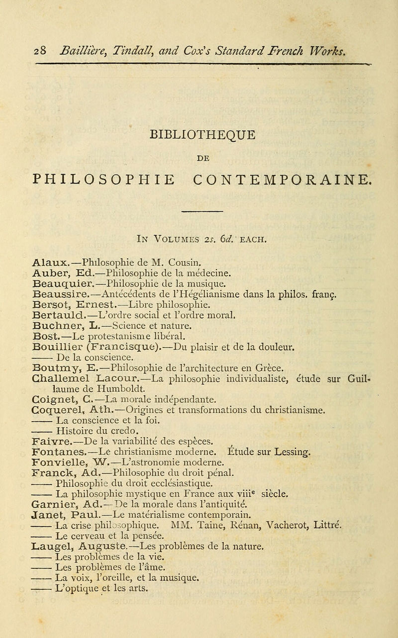 BIBLIOTHEQUE DE PHILOSOPHIE CONTEMPORAINE. In Volumes 2s, dd: ^kQ,Yi. Alaux.—Philosophie de M. Cousin. Auber, Kd.—Philosophie de la medecine. Beauquier.—Philosophic de la musique. Beaussire.—Antecedents de rHegelianisme dans la philos. fran9. Bersot, Ernest.—Libre philosophie. Bertauld.—L'ordre social et I'ordre moral. Buchner, li.—Science et nature. Bost.—Le protestanisme liberal. Bouillier (Francisque).—Du plaisir et de la douleur. De la conscience. Boutmy, E.—Philosophie de I'architecture en Grece. Ghallerael Lacour.—La philosophie individualiste, etude sur Guil- laume de Humboldt. Coignet, C—La morale independante. Goquerel, Ath.—Origines et transformations du christianisme. La conscience et la foi. Histoire du credo. Faivre.—De la variabilite des especes. Fontanes.—Le christianisme moderne. Etude sur Lessing. Fonvielle, ^W.—L'astronomie moderne. Franck, Ad.—Philosophie du droit penal. Philosophie du droit ecclesiastique. La philosophie mystique en France aux viii® siecle. Garnier, Ad.—De la morale dans I'antiquite. Janet, PauL—Le materialisme contemporain. La crise philosophique. MM. Taine, Renan, Vacherot, Littre. Le cerveau et la pensee. Laugel, Auguste.—Les problemes de la nature. Les problemes de la vie. Les problemes de I'ame. La voix, I'oreille, et la musique. — L'optique et les arts.