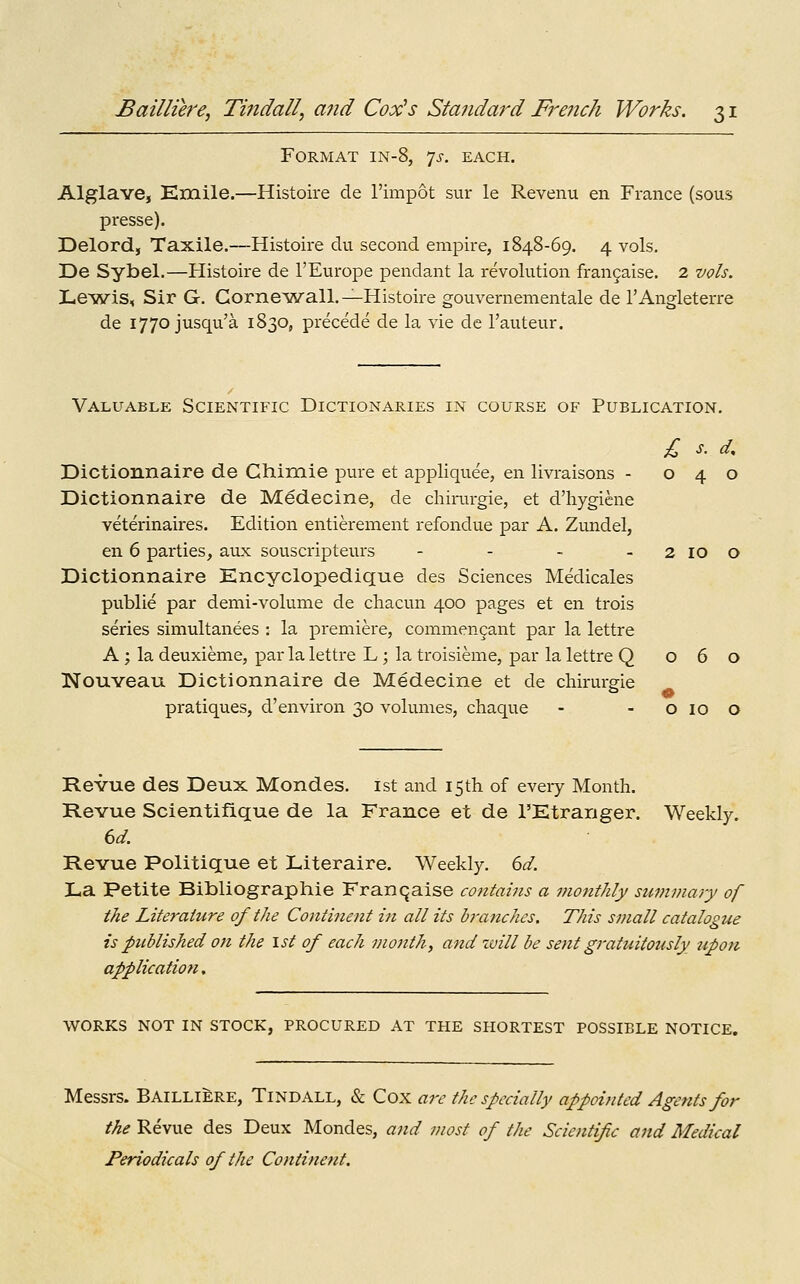 Format in-8, 7^-, each. Alglave, Kmile.—Histoire de I'impot sur le Revenu en France (sous presse). Delord, Taxile.—Histoire du second empire, 1848-69. 4 vols. De Sybel.—Histoire de I'Europe pendant la revolution frangaise. 2 vols. Lewis, Sir G. Corne^wall.—Histoire gouvernementale de I'Angleterre de 1770 jusqu'a 1830, precede de la vie de I'auteur. Valuable Scientific Dictionaries in course of Publication. £ s. d, Dictionnaire de Chimie pure et appliquee, en livraisons - 040 Dictionnaire de Medecine, de chirurgie, et d'hygiene veterinaires. Edition entierement refondue par A. Zundel, en 6 parties, aux souscripteurs - - - - 2 10 o Dictionnaire Encyclopedique des Sciences Medicales public par demi-volume de chacun 400 pages et en trois series simultanees : la premiere, commengant par la lettre A; la deuxieme, par la lettre L; la troisieme, par la lettre Q 060 Nouveau Dictionnaire de Medecine et de chirurgie pratiques, d'environ 30 volumes, chaque - - o 10 o Revue des Deux Mondes. ist and 15th of every Month. Revue Scientiflque de la France et de I'Etranger. Weekly. 6d. Revue Politique et Literaire. Weekly. 6d. La Petite Bibliographie Franqaise contains a monthly swnmary of the Literature of the Continent in all its hj-anches. This small catalogue is published oTi the 1st of each month, and zuill be sent gratuitously ttpon application, WORKS NOT IN STOCK, PROCURED AT THE SHORTEST POSSIBLE NOTICE. Messrs. BAILLI^RE, Tindall, & Cox are the specially appointed Agents for the Revue des Deux Mondes, and most of the Scientific and Medical Periodicals of the Continent.