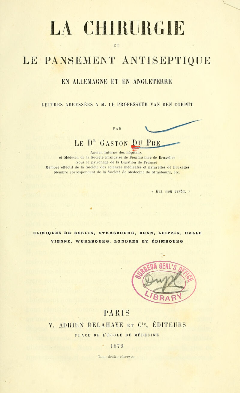 ET LE PANSEMENT ANTISEPTIQUE EN ALLEMAGNE ET EN ANGLETERRE LETTRES ADRESSEES A M. LE PROFESSEUR VAN DEN CORPUT Ancien Interne dos hôpitaux et Médecin de la Société Française de Bienfaisance de Bruxelles (sous le patronage de la Légation de France) SIembre effectif de la Société des sciences médicales et naturelles de Bruxelles Membre correspondant de la Société de Médecine de Strasbourg, etc. « Res, non verba. CLINIQUES DE BERLIN, STRASBOURG, BONN, LEIPZIG, HALLE VIENNE, WURZBOURG, LONDRES ET EDIMBOURG PARIS V. ADRIEN DELAHAYE et C'% ÉDITEURS PLACE D K L' É f. 0 L E D F, M É !> E C I N E ' 1879 Tous droits réservés.