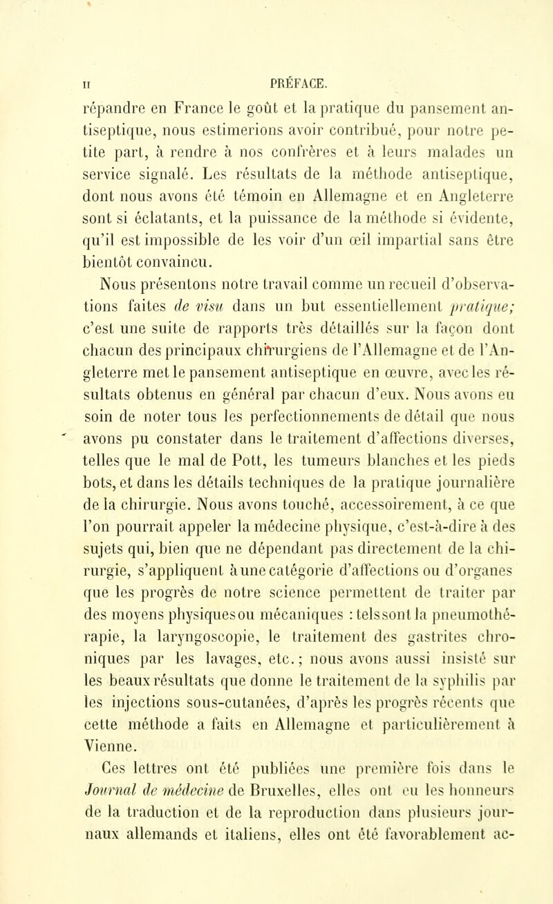 répandre en France le goût et la pratique du pansement an- tiseptique, nous estimerions avoir contribué, pour notre pe- tite part, à rendre à nos confrères et à leurs malades un service signalé. Les résultats de la méthode antiseptique, dont nous avons été témoin en Allemagne et en Angleterre sont si éclatants, et la puissance de la méthode si évidente, qu'il est impossible de les voir d'un œil impartial sans être bientôt convaincu. Nous présentons notre travail comme un recueil d'observa- tions faites de visu dans un but essentiellement pratique; c'est une suite de rapports très détaillés sur la façon dont chacun des principaux chiTurgiens de l'Allemagne et de l'An- gleterre met le pansement antiseptique en œuvre, avec les ré- sultats obtenus en général par chacun d'eux. Nous avons eu soin de noter tous les perfectionnements de détail que nous avons pu constater dans le traitement d'affections diverses, telles que le mal de Pott, les tumeurs blanches et les pieds bots, et dans les détails techniques de la pratique journalière de la chirurgie. Nous avons touché, accessoirement, à ce que l'on pourrait appeler la médecine physique, c'est-à-dire à des sujets qui, bien que ne dépendant pas directement de la chi- rurgie, s'appliquent aune catégorie d'affections ou d'organes que les progrès de notre science permettent de traiter par des moyens physiquesou mécaniques :telssontla pneumothé- rapie, la laryngoscopie, le traitement des gastrites chro- niques par les lavages, etc. ; nous avons aussi insisté sur les beaux résultats que donne le traitement de la syphilis par les injections sous-cutanées, d'après les progrès récents que cette méthode a faits en Allemagne et particulièrement à Vienne. Ces lettres ont été publiées une première fois dans le Journal de médecine de Bruxelles, elles ont tui les honneurs de la traduction et de la reproduction dans plusieurs jour- naux allemands et italiens, elles ont été favorablement ac-