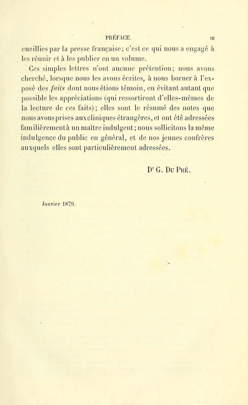 cueillies par la presse française; c'est ce qui nous a engagé à les réunir et à les publier en un volume. Ces simples lettres n'ont aucune prétention; nous avons cherché, lorsque nous les avons écrites, à nous borner à l'ex- posé des faits dont nous étions témoin, en évitant autant que possible les appréciations (qui ressortiront d'elles-mêmes de la lecture de ces faits) ; elles sont le résumé des notes que nousavonsprises aux cliniques étrangères, et ont été adressées familièrement à un maître indulgent ; nous sollicitons la même indulgence du public en général, et de nos jeunes confrères auxquels elles sont particulièrement adressées. D'^ G. Du Pré. Janvier 1879.