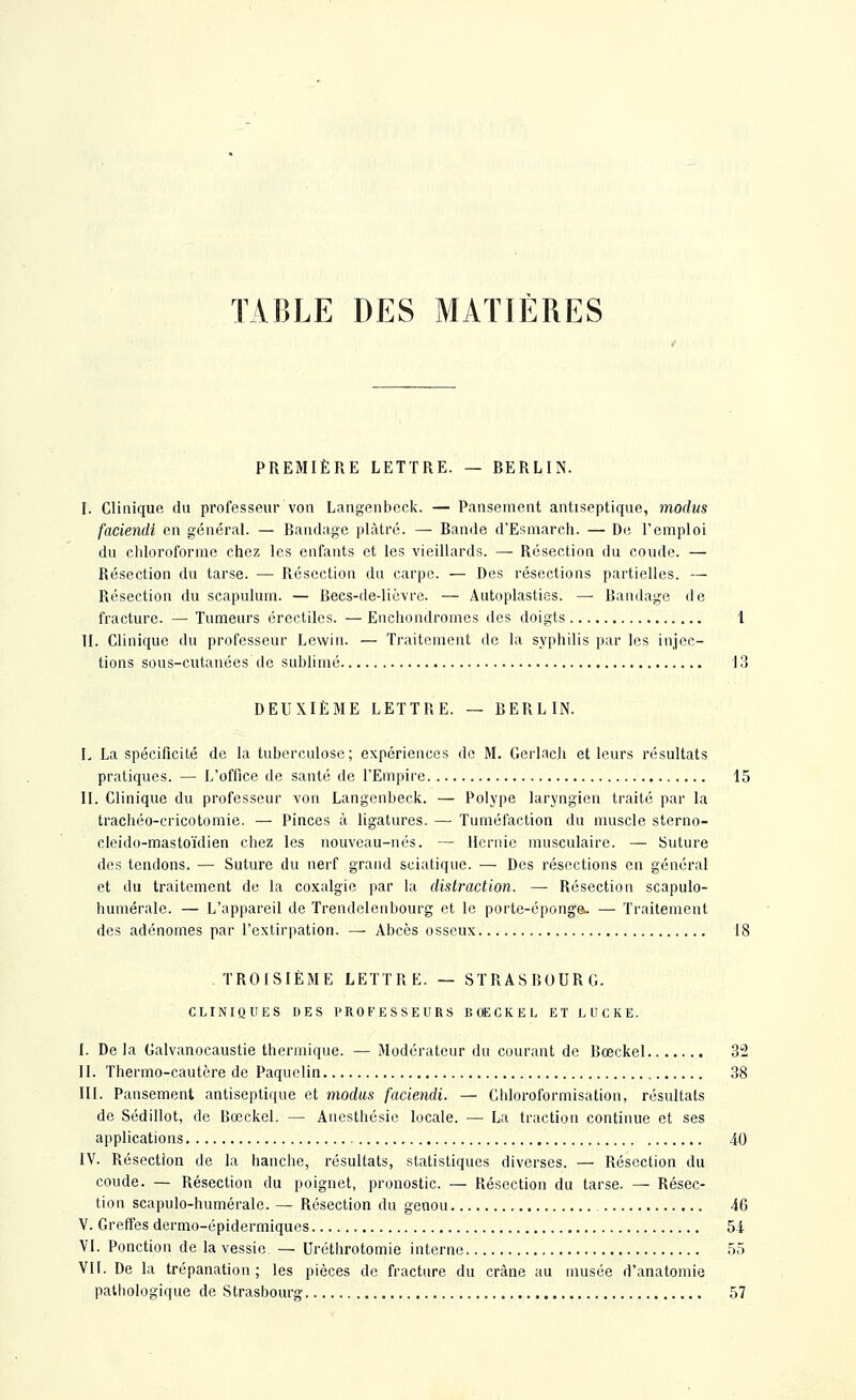 TABLE DES MATIÈRES PREMIÈRE LETTRE. — BERLIN. I. Clinique du professeur von Langenheck. — Pansement antiseptique, moclus faciendi en général. — Bandage plâtré. — Bande d'Esmarch. — De l'emploi du clilorolbrmo chez les enfants et les vieillards. — Résection du coude. — Résection du tarse. — Résection du carpe. — Des résections partielles. — Résection du scapulum. — Becs-de-lièvre. — Autoplasties. — Bandage de fracture. — Tumeurs érectilcs. — Enchondromes des doigts 1 II. Clinique du professeur Lewin. — Traitement de la syphilis par les injec- tions sous-cutanées de sublimé 13 DEUXIÈME LETTRE. — BERLIN. I. La spécificité de la tuberculose; expériences de M. Gorlach et leurs résultats pratiques. — L'office de santé de l'Empire 15 II. Clinique du professeur von Langenbeck. — Polype laryngien traité par la trachéo-cricotomie. — Pinces à ligatures. —■ Tuméfaction du muscle sterno- cleido-mastoïdien chez les nouveau-nés. — Hernie musculaire. — Suture des tendons. — Suture du nerf grand sciatique. — Des résections en général et du traitement de la coxalgie par la distraction. —• Résection scapulo- humérale. — L'appareil de Trendelenbourg et le porte-éponge- — Traitement des adénomes par l'extirpation. — Abcès osseux 18 TROISIÈME LETTRE. — STRASBOURG. CLINIQUES DES PROFESSEURS BOECKEL ET LUCKE. I. De la Calvanocaustie thermique. — Modérateur du courant de Bœckel 32 II. Thermo-cautère de Paquclin 38 III. Pansement antiseptique et modus faciendi. — Chloroformisation, résultats de Sédillot, de Bœckel. — Anesthésie locale. — La traction continue et ses applications 40 IV. Résection de la hanche, résultats, statistiques diverses. — Résection du coude. — Résection du poignet, pronostic. — Résection du tarse. — Résec- tion scapulo-humérale. — Résection du genou 46 V. Greffes dermo-épidermiques 54 VI. Ponction de la vessie. — Uréthrotomie interne 55 VII. De la trépanation ; les pièces de fracture du crâne au musée d'anatomie pathologique de Strasbourg 57