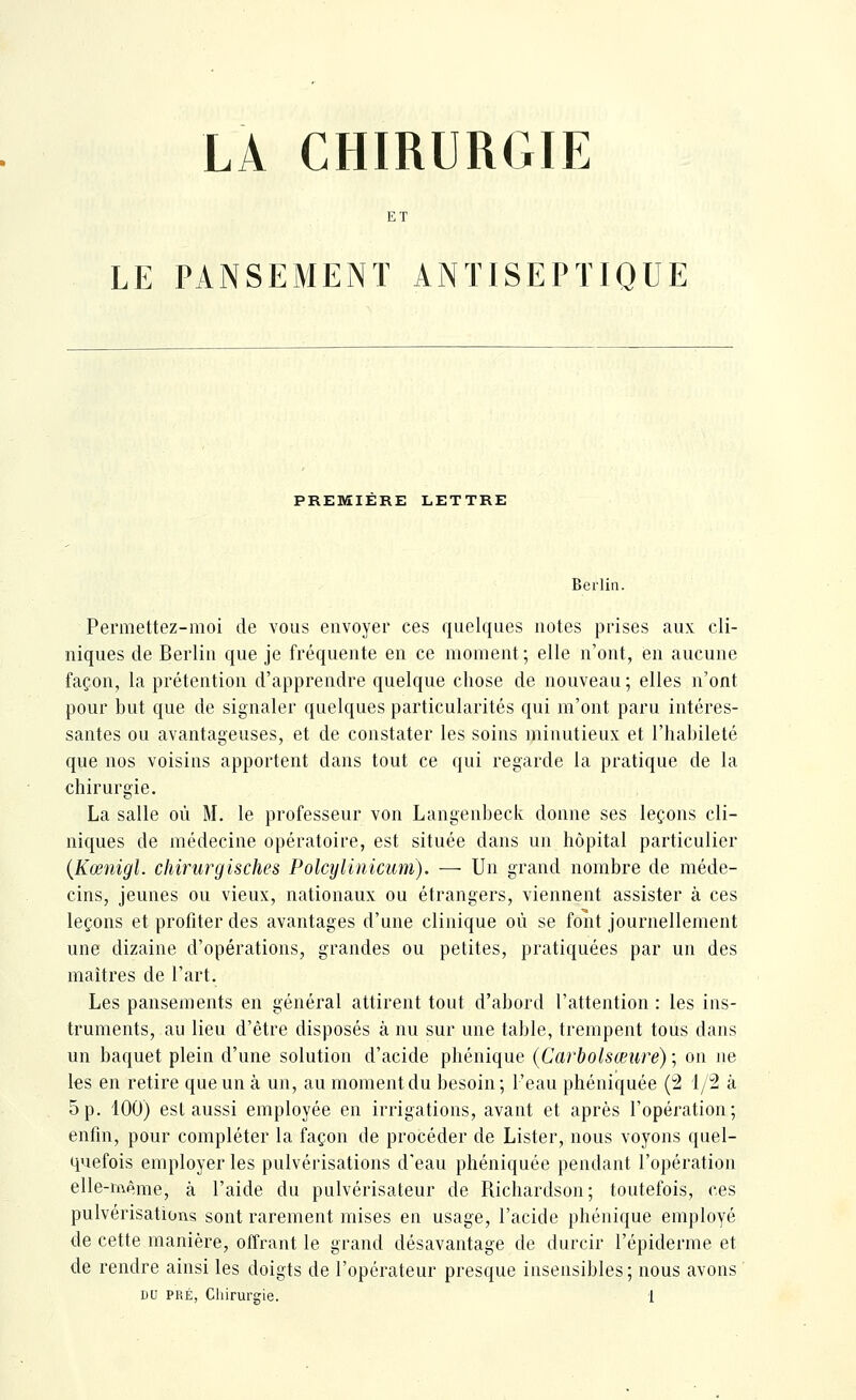 LA CHIRURGIE ET LE PANSEMENT ANTISEPTIQUE PREMIERE LETTRE Berlin. Permettez-moi de vous envoyer ces quelques notes prises aux cli- niques de Berlin que je fréquente en ce moment; elle n'ont, en aucune façon, la prétention d'apprendre quelque chose de nouveau ; elles n'ont pour but que de signaler quelques particularités qui m'ont paru intéres- santes ou avantageuses, et de constater les soins minutieux et l'habileté que nos voisins apportent dans tout ce qui regarde la pratique de la chirurgie. La salle où M. le professeur von Langenbeck donne ses leçons cli- niques de médecine opératoire, est située dans un hôpital particulier {Kœnigl. chirurgisches Polcylinicum). — Un grand nombre de méde- cins, jeunes ou vieux, nationaux ou étrangers, viennent assister à ces leçons et profiter des avantages d'une clinique où se font journellement une dizaine d'opérations, grandes ou petites, pratiquées par un des maîtres de l'art. Les pansements en général attirent tout d'abord l'attention : les ins- truments, au lieu d'être disposés à nu sur une table, trempent tous dans un baquet plein d'une solution d'acide phénique {Carbolsœure) ; on ne les en retire que un à un, au moment du besoin; l'eau phéniquée (2 i/îl à 5p. 100) est aussi employée en irrigations, avant et après l'opération; enfin, pour compléter la façon de procéder de Lister, nous voyons quel- quefois employer les pulvérisations d'eau phéniquée pendant l'opération elle-même, à l'aide du pulvérisateur de Richardson; toutefois, ces pulvérisations sont rarement mises en usage, l'acide phénique employé de cette manière, olTrant le grand désavantage de durcir l'épiderme et de rendre ainsi les doigts de l'opérateur presque insensibles; nous avons