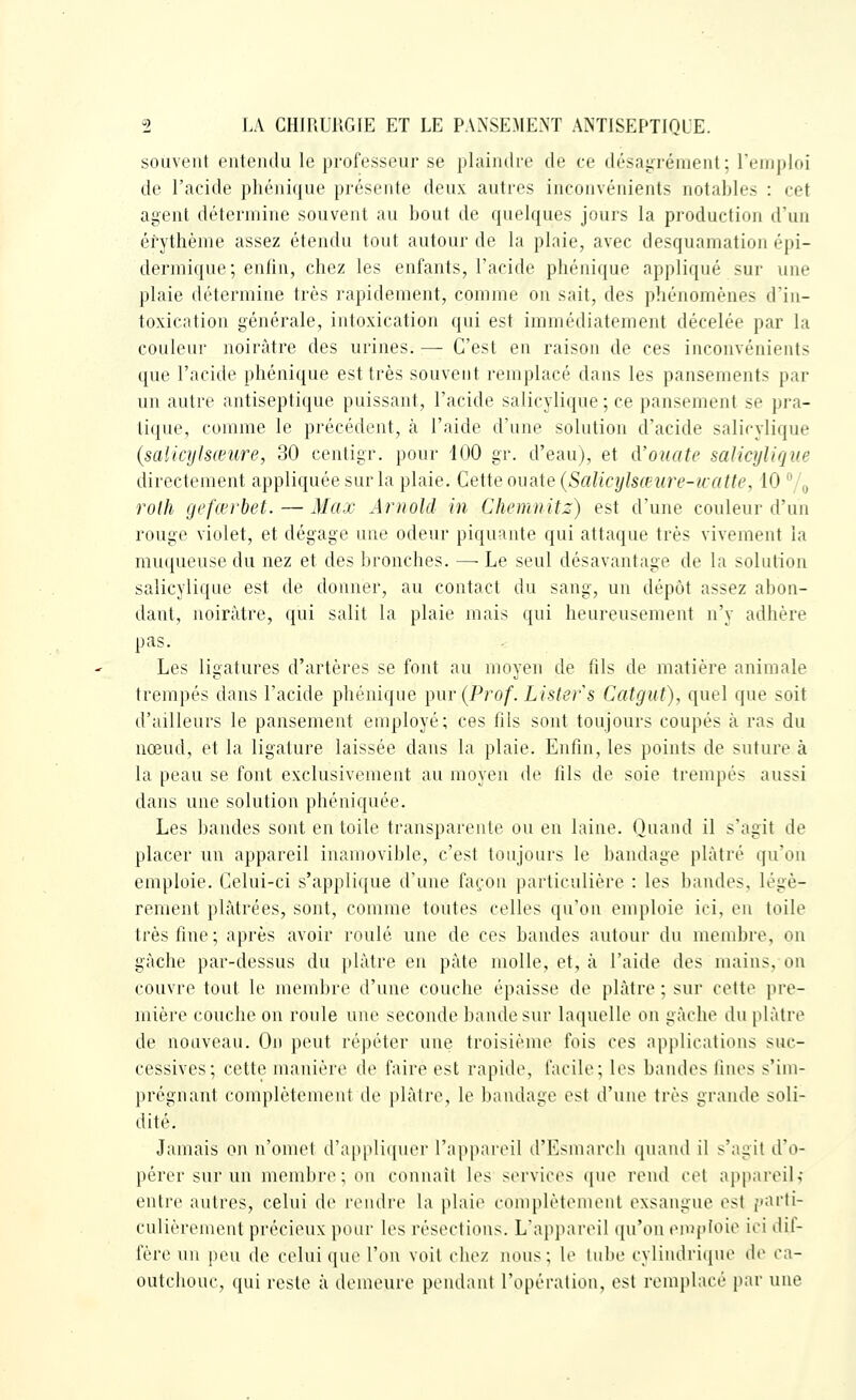 souvent entendu le professeur se plainilre de ce désayrénieul; l'emploi de l'acide phénique présente deux autres inconvénients notables : cet agent détermine souvent au bout de quelques jours la production d'un éfythème assez étendu tout autour de la plaie, avec desquamation épi- dermique; enlin, chez les enfants, l'acide phénique appliqué sur une plaie détermine très rapidement, comme on sait, des phénomènes d'in- toxication générale, intoxication qui est immédiatement décelée par la couleur noirâtre des urines. — C'est en raison de ces inconvénients que l'acide phénique est très souvent remplacé dans les pansements par un autre antiseptique puissant, l'acide salicylique; ce pansement se pra- tique, comme le précédent, à l'aide d'une solution d'acide salicylique {salicylsœure, 30 centigr. pour '100 gr. d'eau), et d'ouate salicylique directement appliquée sur la plaie. Cette ouate {Salicylsœure-icatte, 10 /^ rolh gefœrbet. — Max Arnold in Chemnitz) est d'une couleur d'un rouge violet, et dégage une odeur piquante qui attaque très vivement la muqueuse du nez et des bronches. — Le seul désavantage de la solution salicylique est de donner, au contact du sang, un dépôt assez abon- dant, noirâtre, qui salit la plaie mais qui heureusement n'y adhère pas. Les ligatures d'artères se font au moyeu de fils de matière animale trempés dans l'acide phénique ^ur (Prof. Lister s Catgut), quel que soit d'ailleurs le pansement employé; ces fils sont toujours coupés à ras du nœud, et la ligature laissée dans la plaie. Enfin, les points de suture à la peau se font exclusivement au moyen de fils de soie trempés aussi dans une solution phéniquée. Les bandes sont entoile transparente ou en laine. Quand il s'agit de placer un appareil inamovible, c'est toujours le bandage plâtré qu'on emploie. Celui-ci s'applique d'une fa(;on particulière : les bandes, légè- rement plâtrées, sont, comme toutes celles qnoa emploie ici, en toile très fine; après avoir roulé une de ces bandes autour du membre, on gâche par-dessus du plâtre en pâte molle, et, à l'aide des mains, on couvre tout le membre d'une couche épaisse de plâtre ; sur cette pre- mière couche on roule une seconde bande sur laquelle on gâche du plâtre de nouveau. On peut répéter une troisième fois ces applications suc- cessives; cette manière de faire est rapide, facile; les bandes fines s'im- prégnaut complètement de plâtre, le baiulage est d'une très grande soli- dité. Jamais on n'omet d'appliquer l'appareil d'Esmarch quand il s'agit d'o- pérer sur un membre; on connaît les services que rend cet appareil; entre autres, celui de rendre la plaie complètement exsangue est ;»arfi- culièrement précieux pour les résections. L'ajijiareil qu'on emploie ici dif- fère un peu de celui que l'on voit chez nous; le tube cylindriiiue de ca- outchouc, qui reste à demeure pendant l'opération, est remphu-i' par une