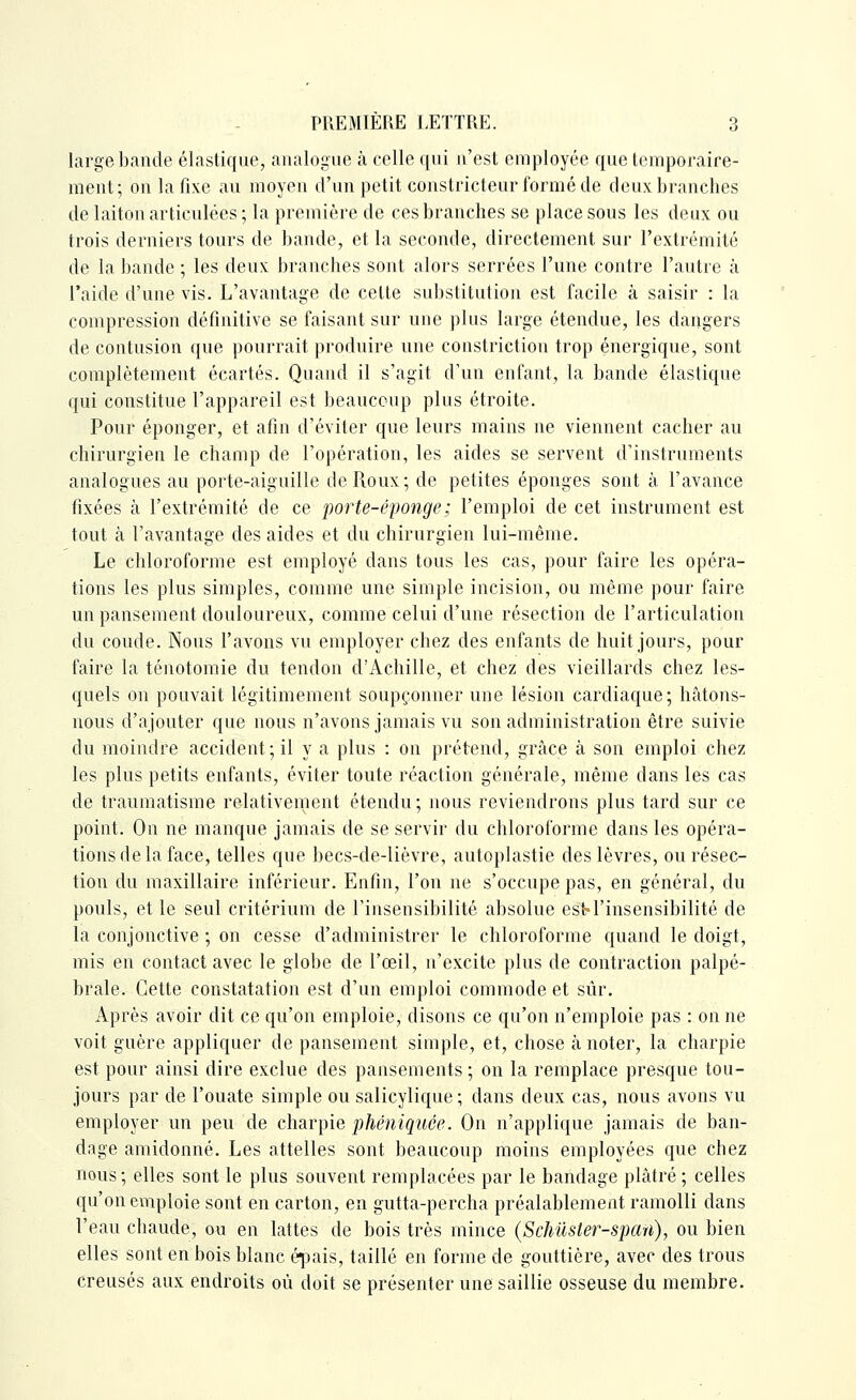 large bande élastique, analogue à celle qui n'est employée que temporaire- ment; on la fixe au moyen d'un petit constricteur formé de deux branches de laiton articulées ; la première de ces branches se place sous les deux ou trois derniers tours de bande, et la seconde, directement sur l'extrémité de la bande ; les deux branches sont alors serrées l'une contre l'autre à l'aide d'une vis. L'avantage de cette substitution est facile à saisir : la compression définitive se faisant sur une plus large étendue, les dangers de contusion que pourrait produire une constriction trop énergique, sont complètement écartés. Quand il s'agit d'un enfant, la bande élastique qui constitue l'appareil est beaucoup plus étroite. Pour éponger, et afin d'éviter que leurs mains ne viennent cacher au chirurgien le champ de l'opération, les aides se servent d'instruments analogues au porte-aiguille de Roux; de petites éponges sont à l'avance fixées à l'extrémité de ce porte-éponge; l'emploi de cet instrument est tout à l'avantage des aides et du chirurgien lui-même. Le chloroforme est employé dans tous les cas, pour faire les opéra- tions les plus simples, comme une simple incision, ou même pour faire un pansement douloureux, comme celui d'une résection de l'articulation du coude. Nous l'avons vu employer chez des enfants de huit jours, pour faire la ténotomie du tendon d'Achille, et chez des vieillards chez les- quels on pouvait légitimement soupçonner une lésion cardiaque; hâtons- nous d'ajouter que nous n'avons jamais vu son administration être suivie du moindre accident ; il y a plus : on prétend, grâce à son emploi chez les plus petits enfants, éviter toute réaction générale, même dans les cas de traumatisme relativement étendu; nous reviendrons plus tard sur ce point. On ne manque jamais de se servir du chloroforme dans les opéra- tions de la face, telles que becs-de-lièvre, autoplastie des lèvres, ou résec- tion du maxillaire inférieur. Enfin, l'on ne s'occupe pas, en général, du pouls, et le seul critérium de l'insensibilité absolue est-l'insensibilité de la conjonctive ; on cesse d'administrer le chloroforme quand le doigt, mis en contact avec le globe de l'œil, n'excite plus de contraction palpé- brale. Cette constatation est d'un emploi commode et sûr. Après avoir dit ce qu'on emploie, disons ce qu'on n'emploie pas : on ne voit guère appliquer de pansement simple, et, chose à noter, la charpie est pour ainsi dire exclue des pansements ; on la remplace presque tou- jours par de l'ouate simple ou salicylique ; dans deux cas, nous avons vu employer un peu de charpie phéniquce. On n'applique jamais de ban- dage amidonné. Les attelles sont beaucoup moins employées que chez nous; elles sont le plus souvent remplacées par le bandage plâtré ; celles qu'on emploie sont en carton, en gutta-percha préalablement ramolli dans l'eau chaude, ou en lattes de bois très mince (Schuster-spaii), ou bien elles sont en bois blanc éj^ais, taillé en forme de gouttière, avec des trous creusés aux endroits où doit se présenter une saillie osseuse du membre.