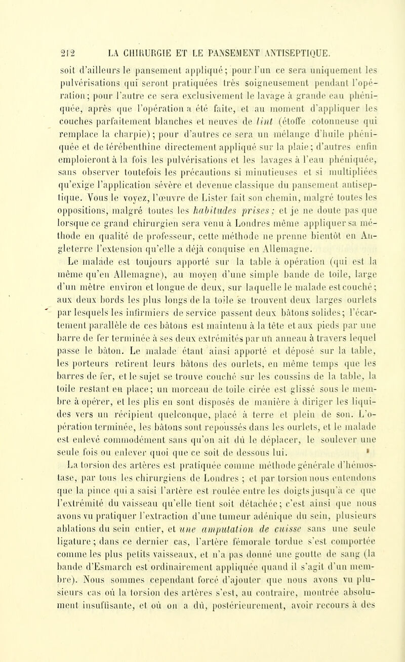 soit d'ailleurs le paiisemeiil appli({ué; poiu'Tua ce sei'a uiiifjiicinenl les pulvérisations qui seront pratiquées très soigneusement pendant Topé- ralion; pour l'autre ce sera exclusivement le lavage à grande eau phéni- quée, après que l'opération a été faite, et au moment d'appliquer les couches parfaitement blanches et neuves de liiit (étoffe cotonneuse qui remplace la charpie); pour d'autres ce sera un mélange d'huile phéni- quée et de térébenthine directement appliqué sur la plaie; d'autres eafm emploieront à la fois les pulvérisations et les lavages à l'eau phéniquée, sans observer toutefois les précautions si minutieuses et si multipliées qu'exige l'application sévère et devenue classique du pansement antisep- tique. Vous le voyez, l'œuvre de Lister fait son chemin, malgré toutes les oppositions, malgré toutes les habitudes prises; et je ne doute pas que lorsque ce grand chirurgien sera venu à Londres même appliquer sa mé- thode en qualité de professeur, cette méthode ne prenne bientôt en An- gleterre l'extension qu'elle a déjà conquise en Allemagne. Le malade est toujours apporté sur la table à opération (qui est la môme qu'en xillenuigne), au moyen d'une simple bande de toile, large d'un mètre environ et longue de deux, sur laquelle le malade est couché; aux deux bords les plus longs de la toile se trouvent deux larges ourlets par lesquels les infirmiers de service passent deux bâtons solides; l'écar- temejit parallèle de ces bâtons est maintenu à la tête et aux pieds par une barre de fer terminée à ses deux extrémités par un anneau à travers lequel passe le bâton. Le malade étant ainsi apporté et déposé sur la table, les porteurs retirent leurs bâtons des ourlets, en même temps que les barres de 1er, et le sujet se trouve couché sur les coussins de la table, la toile restant wi place; un morceau de toile cirée est glissé sous le mem- bre à opérer, et les plis en sont disposés de manière â diriger les liijiii- des vers un récipient quelconque, placé à terre et plein de son. L'o- pération terminée, les bâtons sont repoussés dans les ourlets, et le malade est enlevé commodément sans qu'on ait ilù le déplacer, le soulever nue seule fois ou enlever quoi que ce soit de dessous lui. ' La torsion des artères est pratiquée comme méthode génér;ile irhémos- tase, par tous les chirurgiens de Londres ; et par torsion 1HUI■^ tMilciulons que la pince qui a saisi l'artère est roulée entre les doigts jusqu'à ce (juc l'extrémité du vaisseau qu'elle tient soit détachée; c'est ainsi que nous avons vu pratiquer l'extraction d'une tumeur adénique du sein, plusieurs ablations du sein entier, et u)U' ampulation de cuisse sans une seub' ligature ; dans ce dernier cas, l'artère finuorale tordue sest comportée connue les plus petits vaisseaux, et n'a pas doiiiH' une goutte de sang (la bande d'Esmarch est ordinairement applicpu'e quand il s'agit d'nn mem- bre). Nous sommes cependant forcé d'ajouter (pu- nous avons v\i \An- sieurs cas où la torsion des artères s'est, an contraire, nmnlrée absolu- ment insuflisante, et on on a dû, postérieurenn'iit, avoir recours à des