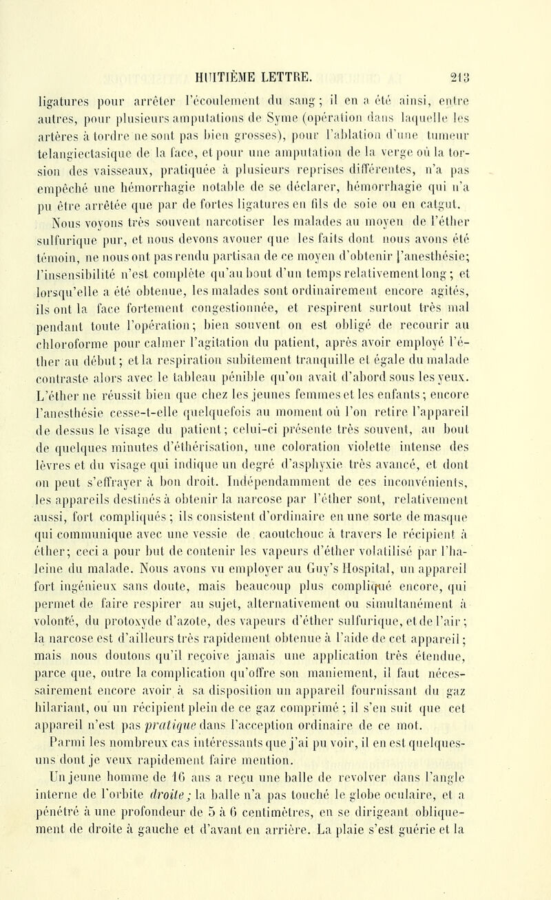 ligatures pour arrôlcr récoulemeut du sang ; il en a été ainsi, entre autres, pour plusieurs ampulalions de Syme (opéralion dans la(|U('lle les artères à tordre ne sont pas bien grosses), pour ral)latiou d'une tumeur telangiectasique de la face, et pour une amputation de la verge où la tor- sion des vaisseaux, pratiquée à plusieurs reprises différentes, n'a pas empêché une hémorrhagie notable de se déclarer, hémorrhagie qui n'a pu être arrêtée que par de fortes ligatures en fds de soie ou en catgut. Nous voyons très souvent narcotiser les malades au moyen de l'éther sulfurique pur, et nous devons avouer que les faits dont nous avons été témoin, ne nous ont pas rendu partisan de ce moyen d'obtenir l'anesthésie; l'insensibilité n'est complète qu'au bout d'un temps relativement long; et lorsqu'elle a été obtenue, les malades sont ordinairement encore agités, ils ont la face fortement congestionnée, et respirent surtout très mal pendant toute l'opération; bien souvent on est obligé de recourir au chloroforme pour calmer l'agitation du patient, après avoir employé l'é- ther au début; et la respiration subitement tranquille et égale du malade contraste alors avec le tableau pénible qu'on avait d'abord sous les yeux. L'éther ne réussit bien que chez les jeunes femmes et les enfants ; encore l'anesthésie cesse-t-elle quelquefois au moment où l'on retire l'appareil de dessus le visage du patient; celui-ci présente très souvent, au bout de quelques minutes d'éthérisation, une coloration violette intense des lèvres et du visage qui indique un degré d'asphyxie très avancé, et dont on peut s'effrayer à bon droit. Indépendamment de ces inconvénients, les appareils destinés à obtenir la narcose par l'éther sont, relativement aussi, fort compliqués ; ils consistent d'ordinaire en une sorte de masque qui communique avec une vessie de caoutchouc à travers le récipient à éther; ceci a pour but de contenir les vapeurs d'éther volatilisé par l'ha- leine du malade. Nous avons vu employer au Guy's Hospital, un appareil fort ingénieux sans doute, mais beaucoup plus complicpié encore, qui permet de faire respirer au sujet, alternativement ou simultanément à volonté, du protoxyde d'azote, des vapeurs d'éther sulfurique, et de l'air ; la narcose est d'ailleurs très rapidement obtenue à l'aide de cet appareil ; mais nous doutons qu'il reçoive jamais une application très étendue, parce que, outre la complication qu'offre son maniement, il faut néces- sairement encore avoir à sa disposition un appareil fournissant du gaz hilariant, ou un récipient plein de ce gaz comprimé ; il s'en suit que cet appareil n'est pas pratique dans l'acception ordinaire de ce mot. Parmi les nombreux cas intéressants que j'ai pu voir, il en est qnelques- uns dont je veux rapidement faire mention. Un jeune homme de 16 ans a reçu une balle de revolver dans l'angle interne de l'orbite droite ; la balle n'a pas touché le globe oculaire, et a pénétré à une profondeur de 5 à 6 centimètres, en se dirigeant oblique- ment de droite à gauche et d'avant en arrière. La plaie s'est guérie et la