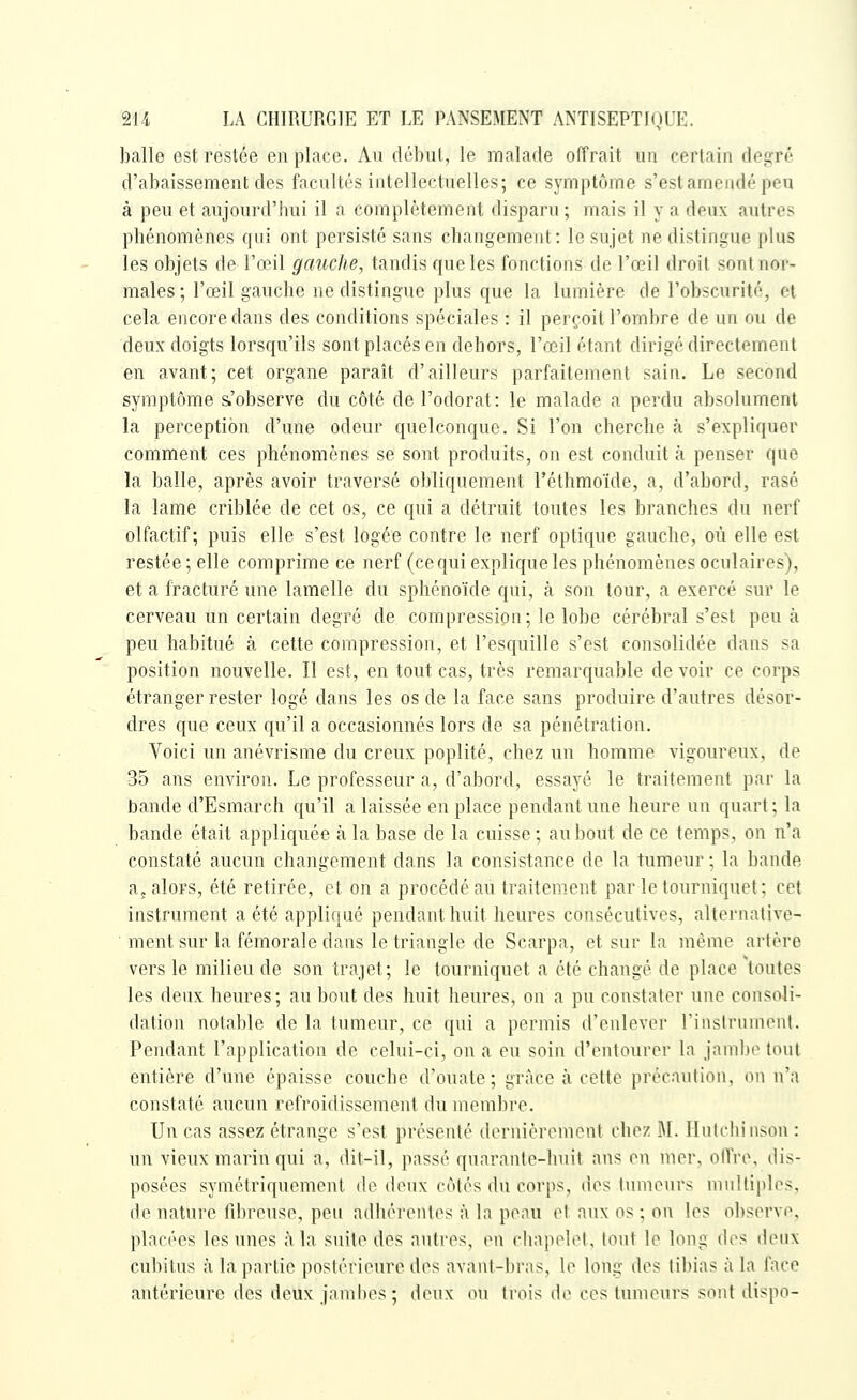 balle est restée en place. Au début, le malade offrait un certain degré d'abaissement des facultés intellectuelles; ce symptôme s'est amendé peu à peu et aujourd'hui il a complètement disparu ; mais il y a deux autres phénomènes qui ont persisté sans changement: le sujet ne distingue plus les objets de l'œil gauche, tandis que les fonctions de l'œil droit sont nor- males ; l'œil gauche ne distingue plus que la lumière de l'obscurité, et cela encore dans des conditions spéciales : il perçoit l'ombre de un ou de deux doigts lorsqu'ils sont placés en dehors, l'œil étant dirigé directement en avant; cet organe paraît d'ailleurs parfaitement sain. Le second symptôme s.'observe du côté de l'odorat: le malade a perdu absolument la perception d'une odeur quelconque. Si l'on cherche à s'expliquer comment ces phénomènes se sont produits, on est conduit à penser que la balle, après avoir traversé obliquement l'étbmoïde, a, d'abord, rasé la lame criblée de cet os, ce qui a détruit toutes les branches du nerf olfactif; puis elle s'est logée contre le nerf optique gauche, où elle est restée; elle comprime ce nerf (ce qui explique les phénomènes oculaires), et a fracturé une lamelle du sphénoïde qui, à son tour, a exercé sur le cerveau un certain degré de compression; le lobe cérébral s'est peu à peu habitué à cette compression, et l'esquille s'est consolidée dans sa position nouvelle. Il est, en tout cas, très remarquable de voir ce corps étranger rester logé dans les os de la face sans produire d'autres désor- dres que ceux qu'il a occasionnés lors de sa pénétration. Voici un anévrisme du creux poplité, chez un homme vigoureux, de 35 ans environ. Le professeur a, d'abord, essayé le traitement par la bande d'Esmarch qu'il a laissée en place pendant une heure un quart ; la bande était appliquée à la base de la cuisse; au bout de ce temps, on n'a constaté aucun changement dans la consistance de la tumeur; la bande a, alors, été retirée, et on a procédé au traitement par le tourniquet; cet instrument a été appliqué pendant huit heures consécutives, alternative- • ment sur la fémorale dans le triangle de Scarpa, et sur la même artère vers le milieu de son trajet; le tourniquet a été changé de place toutes les deux heures; au bout des huit heures, on a pu constater une consoli- dation notable de la tumeur, ce qui a permis d'enlever rinslrumcnl. Pendant l'application de celui-ci, on a eu soin d'entourer la jambe tout entière d'une épaisse couche d'ouate; grâce à cette précaution, on n'a constaté aucun refroidissement du membre. Un cas assez étrange s'est présenté dernièromont chez M. Hulchinson : un vieux marin qui a, dit-il, passé quarante-huit ans en mer, oITro, dis- posées symétriquement de deux côtés du corps, des tumeurs multiples, de nature fibreuse, peu adhérentes à la peau et aux os ; on les observe, placées les unes à la suite des autres, en chapelet, tout le long des deux cubitus à la partie postérieure des avant-bras, le long des tibias à la face antérieure des deux jambes ; deux ou trois de ces tumeurs sont dispo-