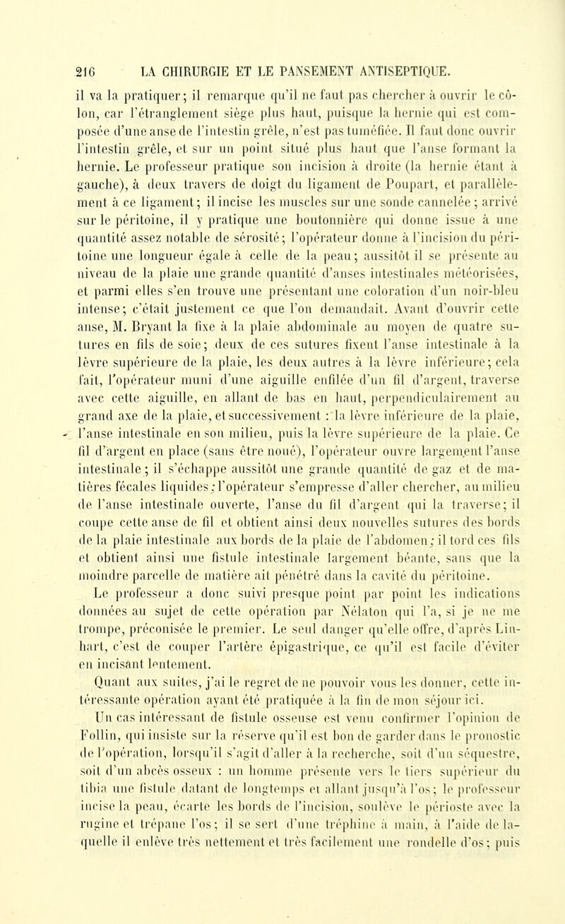 il va la pratiquer; il remarque qu'il ne faut pas ehercher à ouvrir le cô- lon, car l'étrangleinent siège plus haut, pLiis([ue la hernie qui est coin- posée d'une anse de l'intestin grêle, n'est pas tuiurfiée. Il faut donc ouvrir l'intestin grêle, et sur un point situé plus haut que l'anse foi'nianl la hernie. Le professeur pratique son incision à droite (la hernie étant à gauche), à deux travers de doigt du ligament de Poupart, et parallèle- ment à ce ligament ; il incise les muscles sur une sonde cannelée ; arrivé sur le péritoine, il y pratique une boutonnière qui donne issue à une quantité assez notable de sérosité; l'opérateur donne à l'incision du péri- toine une longueur égale à celle de la peau; aussitôt il se présente au niveau de la plaie une grande quantité d'anses intestinales météorisées, et parmi elles s'en trouve une présentant une coloration d'un noir-bleu intense; c'était justement ce que l'on demandait. Avant d'ouvrir cette anse, M. Bryant la fixe à la plaie abdominale au moyen de quatre su- tures en fils de soie; deux de ces sutures fixent l'anse intestinale à la lèvre supérieure de la plaie, les deux autres à la lèvre inférieure; cela fait, l'opérateur muni d'une aiguille enfilée d'un fil d'argent, traverse avec cette aiguille, en allant de bas en haut, perpendiculairement au grand axe de la plaie, et successivement :1a lèvre inférieure de la plaie, ' l'anse intestinale en son milieu, puis la lèvre supérieure de la plaie. Ce fil d'argent en place (sans être noué), l'opérateur ouvre largement l'anse intestinale ; il s'échappe aussitôt une grande quantité de gaz et de ma- tières fécales liquides; l'opérateur s'empresse d'aller chercher, au milieu de l'anse intestinale ouverte, l'anse du fil d'argent qui la traverse; il coupe cette anse de fil et obtient ainsi deux nouvelles sutures des bords de la plaie intestinale aux bords de la plaie de l'abdomen; il tord ces fils et obtient ainsi une fistule intestinale largement béante, sans que la moindre parcelle de matière ait pénétré dans la cavité du péritoin(\ Le professeur a donc suivi presque point par point les iiulications données au sujet de cette opération par Nélaton qui l'a, si je ne nie trompe, préconisée le premier. Le seul danger qu'elle offre, d'après Liii- hart, c'est de couper l'artère épigastrique, ce qu'il est facil(> d'éviter en incisant lentement. Quant aux suites, j'ai le regret de ne pouvoir vous les (huiner, celle in- téressante opération ayant été pratiquée à la fin démon séjour ici. Un cas intéressant de fistule osseuse est venu cûnlirnicr Topiniou de Follin, qui insiste sur la réserve qu'il est bon de garder dans \o pronostic de Topération, lors(|u'il s'agit d'aller à la recherche, soit d'un séquestre, soit d'un alicès osseux : un iKuunie présente V(M's ii> tiers supérieur ihi tibia une fistule datant de longt(Mnps et allant jusqu'à l'os; le professeur incisela peau, écarte les bords de l'incision, soidève le périoste avec la rngine et trépane l'os; il se sert d'une Irépliine ;i umiii, à l'iiiile de l;i- quelle il enlève très nettement et 1res facilenieul une rondeUe d'os; puis