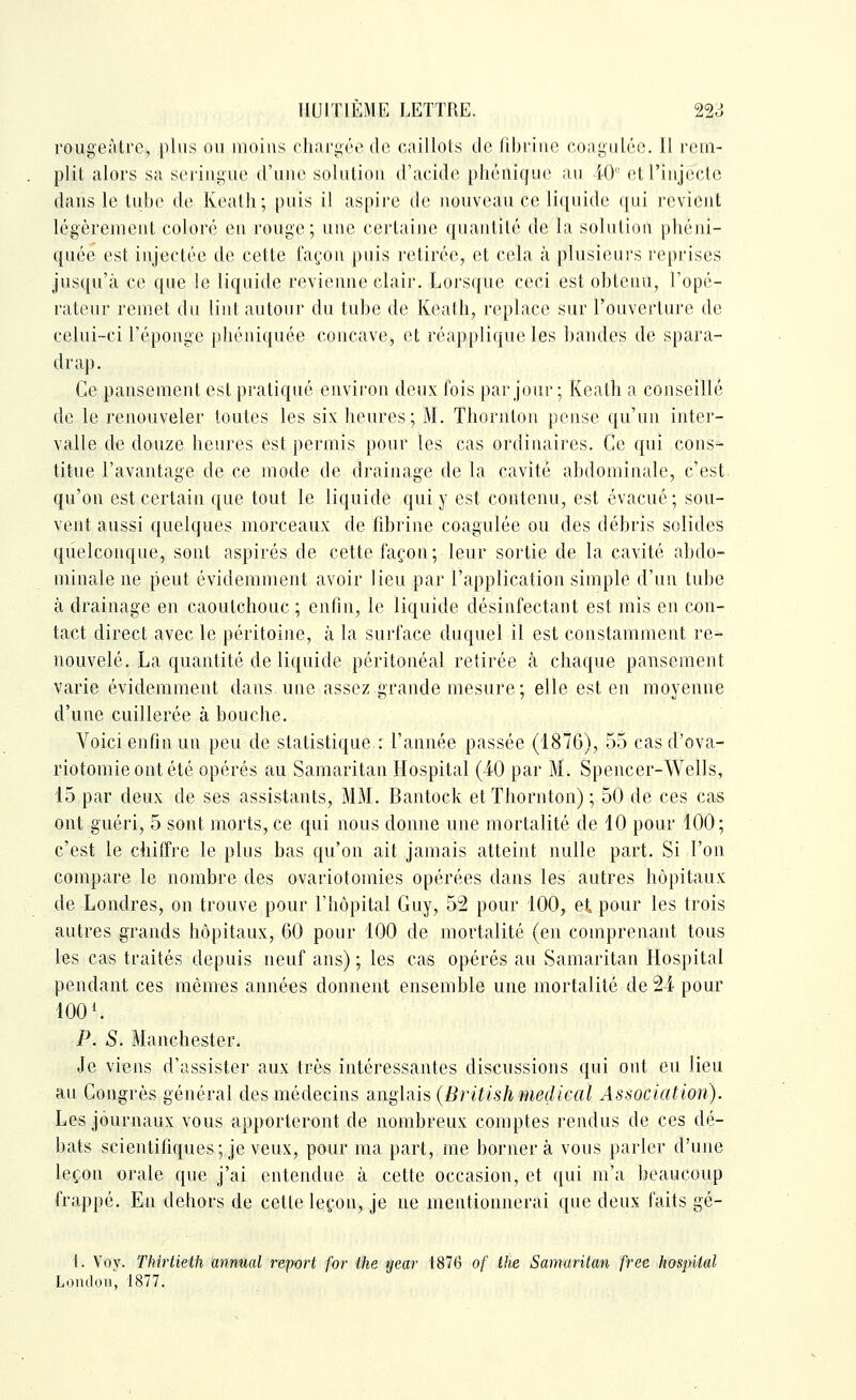 rougeàlrc, plus ou moins chnriiôe de caillots de fibrine coni^iiléc. 11 l'cm- plit alors sa serini;ue d'une solution d'acide phénique au iO et l'injecte dans le tube de Keath ; puis il aspire de nouveau ce liquide qui revient légèrement coloré eu rouge; une certaine quantité de la solution phéni- quée est injectée de cette façon puis retirée, et cela à plusieurs reprises jusqu'à ce que le liquide revienne clair. Lorsque ceci est obtenu, l'opé- rateur remet du lint autour du tube de Keath, replace sur l'ouverture de celui-ci l'éponge pliéiiiquée concave, et réapplique les bandes de spara- drap. Ce pansement est pratiqué environ deux fois par jour ; Keath a conseillé de le renouveler toutes les six heures; M. Thornton pense qu'un inter- valle de douze heures est permis pour les cas ordinaires. Ce qui cons- titue l'avantage de ce mode de drainage de la cavité abdominale, c'est qu'on est certain que tout le liquide qui y est contenu, est évacué ; sou- vent aussi quelques morceaux de fibrine coagulée ou des débris solides quelconque, sont aspirés de cette façon; leur sortie de la cavité abdo- minale ne peut évidemment avoir lieu par l'application simple d'un tube à drainage en caoutchouc ; enfin, le liquide désinfectant est mis en con- tact direct avec le péritoine, à la surface duquel il est constamment re- nouvelé. La quantité de liquide péritonéal retirée à chaque pansement varie évidemment dans une assez grande mesure; elle est en moyenne d'une cuillerée à bouche. Voici enfin un peu de statistique.: l'année passée (1876), 55 casd'ova- riotomieontété opérés au Samaritan Hospital (40 par M. Spencer-Wells, 15 par deux de ses assistants, MM. Bantock et Thornton) ; 50 de ces ca-s ont guéri, 5 sont morts, ce qui nous donne une mortalité de 10 pour 100; c'est le chiffre le plus bas qu'on ait jamais atteint nulle part. Si l'on compare le nombre des ovariotomies opérées dans les autres hôpitaux de Londres, on trouve pour l'hôpital Guy, 52 pour 100, et pour les trois autres grands hôpitaux, 60 pour 100 de mortalité (en comprenant tous hs ca« traités depuis neuf ans); les cas opérés au Samaritan Hospital pendant ces mêmes années donnent ensemble une mortalité de 24 pour 100 ^ P. S. Manchester. Je viens d'assister aux très intéressantes discussions qui ont eu lieu au Congrès général des médecins -cUighis (British médical Association). Les journaux vous apporteront de nombreux comptes rendus de ces dé- bats scientifiques; je veux, pour ma part, me bornera vous parler d'une leçon orale que j'ai entendue à cette occasion, et qui m'a beaucoup frappé. En dehors de cette leçon, je ne mentionnerai que deux faits gé- t. Voy. Thirtieth annual report for the year 1876 of the Samaritan free hospUal Londoii, 1877.