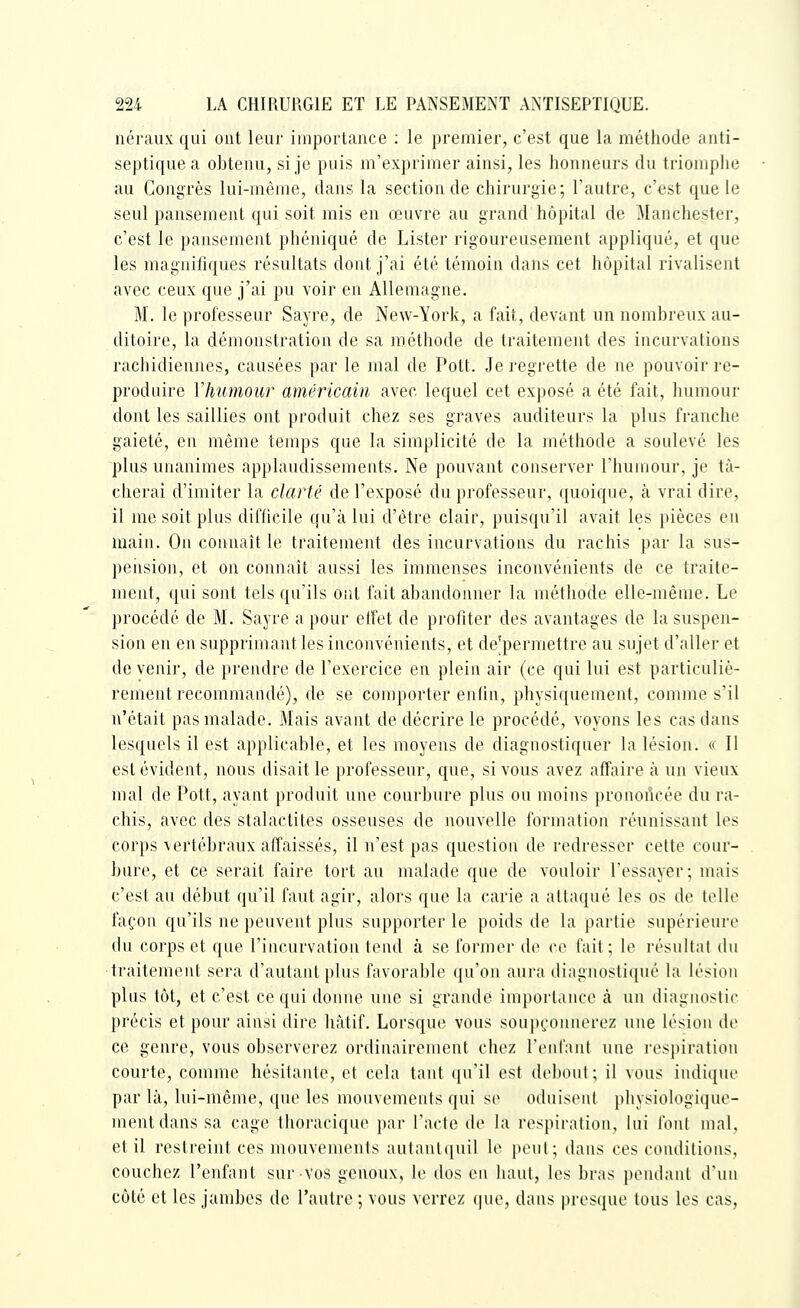 néraux qui ont leur importance ; le premier, c'est que la méthode initi- septique a obtenu, si je puis m'exprimer ainsi, les honneurs du triomphe au Congrès lui-même, dans la section de chirurgie; l'autre, c'est que le seul pansement qui soit mis en œuvre au grand hôpital de Manchester, c'est le pansement phéniqué de Lister rigoureusement appliqué, et que les magnifiques résultats dont j'ai été témoin dans cet hôpital rivalisent avec ceux que j'ai pu voir en Allemagne. M. le professeur Sayre, de New-York, a fait, devant un nombreux au- ditoire, la démonstration de sa méthode de traitement des incurvations rachidiennes, causées par le mal de Pott. Je regrette de ne pouvoir re- produire VImmour américain avec lequel cet exposé a été fait, humour dont les saillies ont produit chez ses graves auditeurs la plus franche gaieté, en même temps que la simplicité de la méthode a soulevé les plus unanimes applaudissements. Ne pouvant conserver l'humour, je tâ- cherai d'imiter la clarté de l'exposé du professeur, quoique, ta vrai dire, il me soit plus difficile qu'à lui d'être clair, puisqu'il avait les pièces en main. On connaît le traitement des incurvations du rachis par la sus- pension, et on connaît aussi les immenses inconvénients de ce traite- ment, qui sont tels qu'ils ont fait abandonner la méthode elle-même. Le procédé de M. Sayre a pour effet de profiter des avantages de la suspen- sion en en supprimant les inconvénients, et de'permettre au sujet d'aller et de venir, de prendre de l'exercice en plein air (ce qui lui est particuliè- rement recommandé), de se comporter enfin, physiquement, comme s'il n'était pas malade. Mais avant de décrire le procédé, voyons les cas dans lesquels il est applicable, et les moyens de diagnostiquer la lésion. « Il est évident, nous disait le professeur, que, si vous avez affaire à un vieux mal de Pott, ayant produit une courbure plus ou moins pronoilcée du ra- chis, avec des stalactites osseuses de nouvelle formation réunissant les corps vertébraux affaissés, il n'est pas question de redresser cette cour- bure, et ce serait faire tort au malade que de vouloir l'essayer; mais c'est au début qu'il faut agir, alors que la carie a attaqué les os de telle façon qu'ils ne peuvent plus supporter le poids de la partie supérieure du corps et que l'incurvation tend à se former de ce fait; le résultat du traitement sera d'autant plus favorable qu'on aura diagnostiqué la lésion plus tôt, et c'est ce qui donne une si grande importance à un diagnostic précis et poiu' ainsi dire hàtif. Lorsque vous soupçoniuM'ez une lésion de ce genre, vous observerez ordinairement chez renfaul une respiration courte, comme hésitante, et cela tant ([u'il est debout; il vous indique par là, lui-même, que les mouvements qui se oduisent physiologique- mentdans sa cage thoracique par l'acte de la respiration, lui foui mal. et il restreint ces mouvements autanlquil le penl; dans ces conditions, couchez l'enfant sur-vos genoux, le dos en haut, les bras pendant d'un côté et les jambes de l'autre ; vous verrez (|ue, dans presque tous les cas,