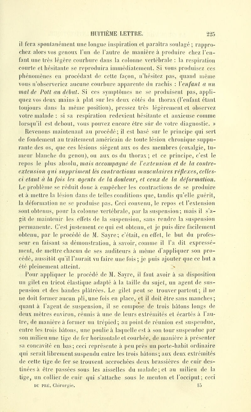 il fera spontauémenl une longue inspiration el paraîtra soulagé ; ra})pro- chez alors vos genoux l'un de l'autre de manière à produire chez l'en- fant une très légère courbure dans la colonne vertébrale : la respiration courte et hésitante se reproduira immédiatement. Si vous produisez ces phénomènes en procédant de cette façon, n'hésitez pas, quand même vous n'observeriez aucune courbure apparente du rachis : Venfant a un mal de Pott au début. Si ces symptômes ne se produisent pas, appli- quez vos deux mains à plat sur les deux côtés du thorax (l'enfant étant toujours dans la même position), pressez très légèrement et observez votre malade : si sa respiration redevient hésitante et anxieuse comme lorsqu'il est debout, vous pouvez encore être sûr de votre diagnostic. » Revenons maintenant au procédé; il est basé sur le principe qui sert de fondement au traitement américain de toute lésion chronique suppu- rante des os, que ces lésions siègent aux os des membres (coxalgie, tu- nieur blanche du genou), ou aux os du thorax ; et ce principe, c'est le repos le plus absolu, mais accompagné de Vextension et de la contre- extension qui suppriment lés contractions musculaires réflexes, celles- ci étant à la fois les agents de la douleur, et ceux de la déformation. Le problème se réduit donc à empêcher les contractions de se produire et à mettre la lésion dans de telles conditions que, tandis qu'elle guérit, la déformation ne se produise pas. Ceci convenu, le repos et l'extension sont obtenus, pour la colonne vertébrale, par la suspension; mais il s'a- git de maintenir les effets de la suspension, sans rendre la suspension permanente. C'est justement ce qui est obtenu, et je puis dire facilement obtenu, par le procédé de M. Sayre; c'était, en effet, le but du profes- sem* en faisant sa démonstration, à savoir, comme il l'a dit expressé- ment, de mettre chacun de ses auditeurs à même d'appliquer son pro- cédé, aussitôt qu'il l'aurait vu faire une fois ; je puis ajouter que ce but a été pleinement atteint. Pour appliquer le procédé de M. Sayre, il faut avoir à sa disposition un gilet en tricot élastique adapté à la taille du sujet, un agent de sus- pension et des bandes plâtrées. Le gilet peut se trouver partout; il ne ne doit former aucun pli,une fois en place, et il doit être sans manches; quant à l'agent de suspension, il se compose de trois bâtons longs de deux mètres environ, réunis à une de leurs extrémités et écartés à l'au- tre, de manière à former un trépied; au point de réunion est suspendue, entre les trois bâtons, une poulie à laquelle est à son tour suspendue par son milieu une tige de fer horizontale et courbée, de manière à présenter sa concavité en bas ; ceci représente à peu près un porte-habit ordinaire qui serait librement suspendu entre les trois bâtons ; aux deux extrémités de cette tige de fer se trouvent accrochées deux brassières de cuir des- tinées à être passées sous les aisselles du malade ; et au milieu de la tige, un collier de cuir qui s'attache sous le menton et l'occiput; ceci DU PRÉ, Cliiruraie. 15