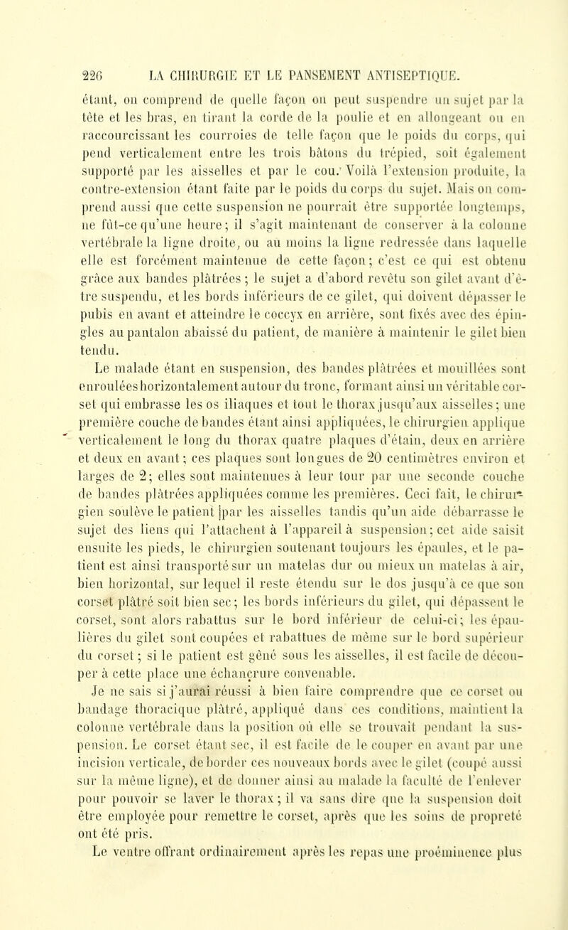 éUmt, on comprend de quelle façon on peut sus])endi'e un sujet par la tête et les bras, en tirant la corde de la poulie et en allongeant ou en raccourcissant les courroies de telle façon que le poids du corps, qui pend verticalement entre les trois bâtons du trépied, soit également supporté par les aisselles et par le cou; Voilà l'extension produite, la contre-extension étant faite par le poids du corps du sujet. Mais on com- prend aussi que cette suspension ne pourrait être supportée longtemps, ne fût-ce qu'une heure; il s'agit maintenant de conserver à la colonne vertébrale la ligne droite, ou au moins la ligne redressée dans laquelle elle est forcément maintenue de cette façon ; c'est ce qui est obtenu grâce aux bandes plâtrées ; le sujet a d'abord revêtu son gilet avant d'ê- tre suspendu, et les bords inférieurs de ce gilet, qui doivent dépasser le pubis en avant et atteindre le coccyx en arrière, sont fixés avec des épin- gles au pantalon abaissé du patient, de manière à maintenir le gilet bien tendu. Le malade étant en suspension, des bandes plâtrées et mouillées sont enroulées horizontalement autour du tronc, formant ainsi un véritable cor- set qui embrasse les os iliaques et tout le thorax jusqu'aux aisselles; une première couche débandes étant ainsi appliquées, le chirurgien applique verticalement le long du thorax quatre plaques d'étain, deux en arrière et deux en avant; ces plaques sont longues de 20 centimètres environ et larges de 2; elles sont maintenues à leur tour par une seconde couche de bandes plâtrées appliquées comme les premières. Ceci fait, le chirui* gien soulève le patient jpar les aisselles tandis qu'un aide débarrasse le sujet des liens qui l'attachent à l'appareil à suspension ; cet aide saisit ensuite les pieds, le chirurgien soutenant toujours les épaules, et le pa- tient est ainsi transporté sur un matelas dur ou mieux uu matelas à air, bien horizontal, sur lequel il reste étendu sur le dos jusqu'à ce que sou corset plâtré soit bien sec; les bords inférieurs du gilet, qui dépassent le corset, sont alors rabattus sur le bord inférieur de celui-ci; les épau- lières du gilet sont coupées et rabattues de même sur le bord supérieur du corset ; si le patient est gêné sous les aisselles, il est facile de décou- per à cette place une échançrure convenable. Je ne sais si j'aur'â.i réussi à bien faire comprendre que ce corset ou bandage thoracique plâtré, appliqué dans ces conditions, maintient la colonne vertébrale dans la position où elle se trouvait pentlant la sus- pension. Le corset étant sec, il est facile de le couper en avant par une incision verticale, déborder ces nouveaux bords avec le gilet (coupé aussi sur la même ligne), et de donner ainsi au malade la faculté de Lenlever pour pouvoir se laver le thorax ; il va sans dire que la suspension doit être employée pour remettre le corset, après que les soins de propreté ont été pris. Le ventre olïrant ordinairement après les repas une proéminence plus