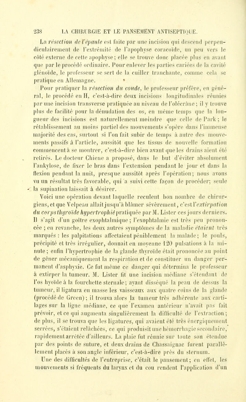 La résection dcVépaule est faite par une incision qui clescM-iid pci-pen- diculairemeiit de l'extréinité de l'apophyse coracoïde, un peu vers le côté externe de cette apophyse; elle se trouve donc placée plus en avant que par le procédé ordinaire. Pour enlever les parties cariées de la cavité glénoïde, le professeur se sert de la cuiller tranchante, comme cela se pratique en Allemagne. * Pour pratiquer la résection du coude, le professeur préfère, en géné- ral, le procédé en H, c'est-à-dire deux incisions longitudinales réunies par une incision transverse pratiquée au niveau de l'olécràne ; il y trouve plus de facilité pour la dénudation des os, en même temps que la lon- gueur des incisions est naturellement moindre que celle de Park ; le rétablissement au moins partiel des mouvements s'opère dans l'immense majorité des cas, surtout si l'on fait subir de temps à autre des mouve- ments passifs à l'article, aussitôt que les tissus de nouvelle formation commencent à se montrer, c'est-à-dire bien avant que les drains aient été retirés. Le docteur Chiene a proposé, dans le but d'éviter absolument l'ankylose, de fixer le bras dans l'extension pendant le jour et dans la flexion pendant la nuit, presque aussitôt après l'opération; nous avons vu un résultat très favorable, qui a suivi cette façon de procéder; seule la supination laissait à désirer. Voici une opération devant laquelle reculent bon nombre de chirur- giens, et que Velpeau allait jusqu'à blâmer sévèrement, c'esiVextirpation du corps thijroïde hypertrophié pratiquée par M. Lister ces jours derniers. Il s'agit d'un goitre exophtalmique ; l'exophtalmie est très peu pronon- cée ; en revanche, les deux autres symptômes de la maladie étaient très marqués : les palpitations affectaient péniblement la malade; le pouls, précipité et très irrégulier, donnait en moyenne i'20 pulsations à la mi- nute ; enfin l'hypertrophie de la glande thyroïde était prononcée au point de gêner mécaniquement la respiration et de constituer un danger per- manent d'asphyxie. Ce fut même ce danger qui détermina le professeur à extirper la tumeur. M. Lister fit une incision médiane s'étendant do l'os hyoïde à la fourchette sternale; ayant disséqué la peau de dessus la tumeur, il ligatura en masse les vaisseaux aux quatre coins de la glande (procédé de Green) ; il trouva alors la tumeur très adhérente aux carti- lages sur la ligne médiane, ce que l'examen antérieur n'avait pas fait prévoir, et ce qui augmenta singulièrement la difliculté de l'extraction; de plus, il se trouva que les ligatures, qui avaient été très énergiquemcnt serrées, s'étaient relâchées, ce qui produisit une hémorrhagie secondaire, rapidement arrêtée d'ailleurs. La plaie fut réunie sur toute son étendue par des points de suture, et deux drains de Chassaignac furent parallè- lement placés à son angle inférieur, c'est-à-dire près du slenuun. Une des difficultés de l'entreprise, c'était le pansement; en olfet, les mouvements si fréquents du larynx ot ilu cou rendent l'application d'un