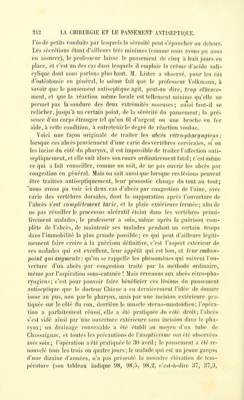 l'os de petits conduits par lesquels la sérosité peut s'épancher an dehors. Les sécrétions étant d'ailleurs très minimes (comme nous avons pu nous ien assurer), le professeur laisse le pansement de cinq à huit jours en place, et c'est un des cas dans lesquels il emploie la crème d'acide sali- cylique dont nous parlons plus haut. M. Lister a observé, pour les cas d'ostéotomie en général, le même fait que le professeur Volkmann, à savoir que le pansement antiseptique agit, peut-on dire, trop efficace- ment, et que la réaction même locale est tellement minime qu'elle ne permet pas la soudure des deux extrémités osseuses ; aussi faut-il se relâcher, jusqu'à un certain point, de la sévérité du pansement; la pré- sence d'un corps étranger tel qu'un fil d'argent ou une broche en fer aide, à cette condition, à entretenir le degré de réaction voulue. Voici une façon originale de traiter les abcès rétro-phanjngiem ; lorsque ces abcès proviennent d'une carie des vertèbres cervicales, si on les incise du côté du pharynx, il est impossible de traiter Tallection anti- sÊpliquement, et elle suit alors son cours ordinairement fatal ; c'est même ce qui a fait conseiller, comme on sait, de ne pas ouvrir les abcès par congestion en général. Mais on sait aussi que lorsque ces lésions peuvent être traitées antiseptiquêment, leur pronostic change du tout au tout; 'nous avons pu voir ici deux cas d'abcès par congestion de l'aine, avec carie des vertèbres dorsales, dont la suppuration après l'ouverture de l'abcès s'est complètement tarie, et la plaie extérieure fermée; afin de ne pas réveiller le processus ulcératif éteint dans les vertèbres primi- tivement malades, le professeur a soin, même après la guérison com- plète de l'abcès, de maintenir ses malades pendant un certain temps dans l'immobilité la plus grande possible; ce qui peut d'ailleurs légiti- mement faire croire à la guérison définitive, c'est l'aspect extérieur de ces malades qui est excellent, leur appétit qui est boii, et leur etnbon- point qui augmente ; qn'on se rappelle les phénomènes qui suivent l'ou- verture d'un abcès par congestion traité par la méthode ordinaire, même par l'aspiration sous-ciitanée î Mais revenons aux abcès rétro-pha- ryngiens; c'est pour pouvoir faire bénéficier ces lésions du pansement antiseptique que le docteur Chiene a eu dernièrement l'idée de donner issue au pus, non par le pharynx, mais par une incision extérieure pra- tiquée sur le côté du cou, derrière le muscle sterno-mastoïdien; l'opéra- tion a parfaitement réussi, elle a été pratiquée du côté droit; l'abcès s'est vidé aiusi par une ouverture extérieure sans incision dans le pha- rynx; un drainage convenable a été établi au moyen d'un tube de Chassaignac, et toutes les précautions de Vasepticismr oui été observées avec soin; l'opération a été pratiquée le 30 avril; le pansement a été re- nouvelé tous les trois ou quatre jours; le malade qui est un jeune garçon d'une dizaine d'années, n'a pas présenté la moindre élévation de tem- pérature (son tableau indique 98, 08,5, 98,^, c'est-cà-dire o7, 37,3,