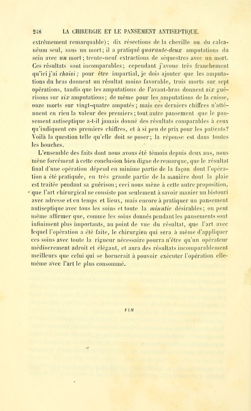 extrêmement remarquable) ; dix résections de la cheville ou du calca- néuni seul, sans un mort-, \\ a pratiqué quarcmte-deujc amputations du sein avec un mort; trente-neuf extractions de séquestres avec un mort. Ces résultats sont incomparables; cependant j'avoue très franchement qu'ici j'ai c/iois/; pour être impartial, je dois ajouter que les amputa- tions du bras donnent un résultat moins favorable, trois morts sur sept opérations, tandis que les amputations de l'avant-bras donnent six gué- risons sur si.i? amputations; de même pour les amputations de la cuisse, onze morts sur vingt-quatre amputés ; mais ces derniers chiffres n'atté- nuent en rien la valeur des premiers ; tout autre pansement que le pan- sement antiseptique a-t-il jamais donné des résultats comparables à ceux qu'indiquent ces premiers chiffres, et à si peu de prix pour les patients? Voilà la question telle qu'elle doit se poser; la réponse est dans toutes les bouches. L'ensemble des faits dont nous avons été témoin depuis deux ans, nous mène forcément à cette conclusion bien digne de remarque, que le résultat final d'une opération dépend en minime partie de la façon dont l'opéra- tion a été pratiquée, en très grande partie de la manière dont la plaie est traitée pendant sa guérison ; ceci nous mène à cette autre proposition, • que l'art chirurgical ne consiste pas seulement à savoir manier un bistouri avec adresse et en temps et lieux, mais encore à pratiquer un pansement antiseptique avec tous les soins et toute la minulie désirables ; on peut même affirmer que, comme les soins donnés pendant les pansements sont infiniment plus importants, au point de vue du résultat, que l'art avec lequel l'opération a été faite, le chirurgien qui sera à même d'appliquer ces soins avec toute la rigueur nécessaire pourra n'être qu'un opérateur médiocrement adroit et élégant, et aura des résultats incomparablement meilleurs que celui qui se bornerait à pouvoir exécuter l'opération elle- même avec l'art le plus consommé. FJN