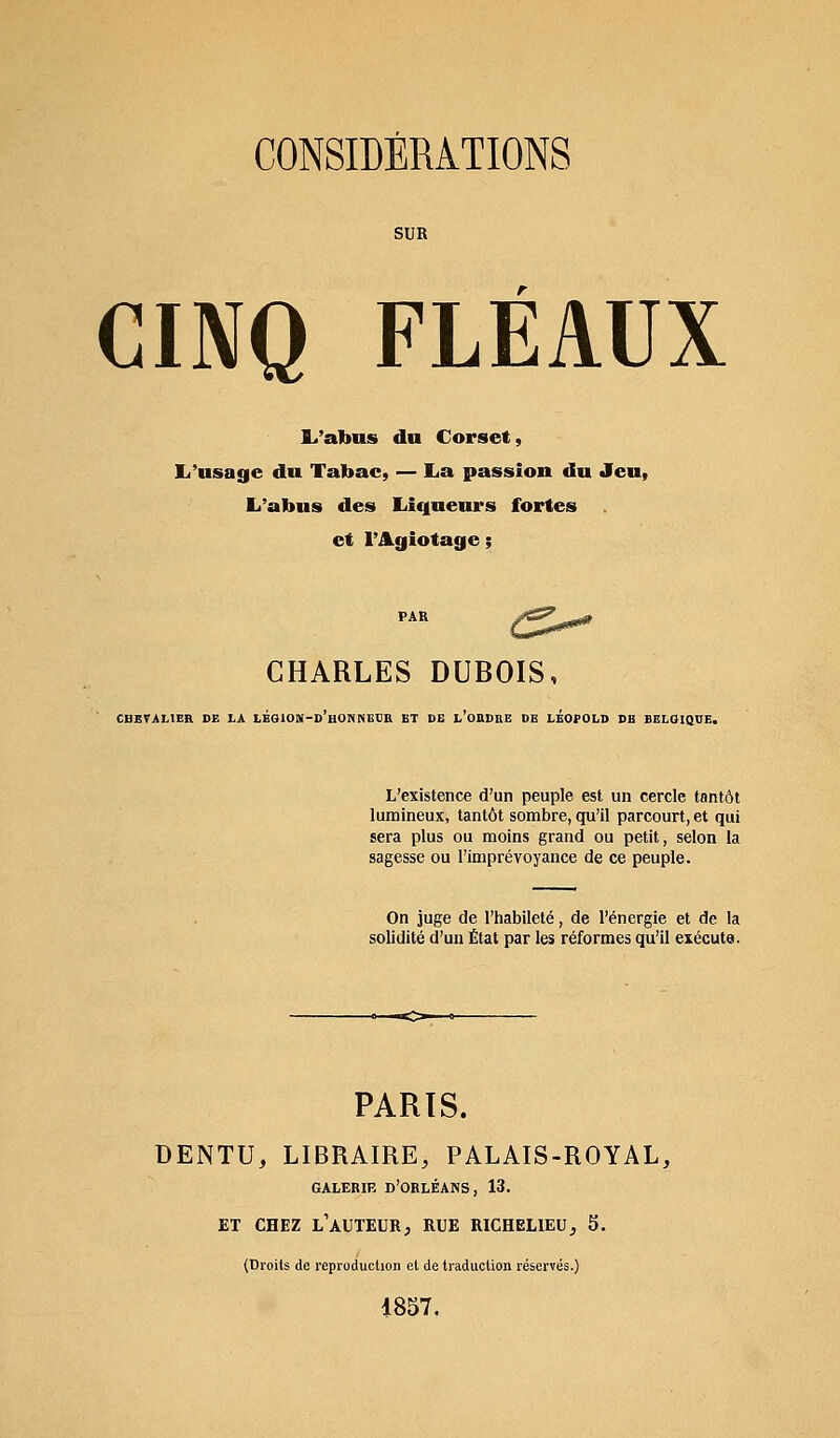 SUR CINQ FLÉAUX L'abus du Corset, L'usage du Tabac, — La passion du Jeu, L'abus des Liqueurs fortes et l'Agiotage ; CHARLES DUBOIS, CHEVALIER DE LA IÉGIOK-d'bONNBOU ET DE 1,'OEDRE DE LEOPOLD DB BELOIQBE. L'existence d'un peuple est un cercle tantôt lumineux, tantôt sombre, qu'il parcourt, et qui sera plus ou moins grand ou petit, selon la sagesse ou l'imprévoyance de ce peuple. On juge de l'habileté, de l'énergie et de la solidité d'un État par les réformes qu'il exécute. PARTS. DENTU, LIBRAIRE, PALAIS-ROYAL, GALERIE D'ORLÉANS, 13. ET CHEZ L'AUTEUR, RUE RICHELIEU, 5. (Droits de reproduction et de traduction réservés.) 1857.