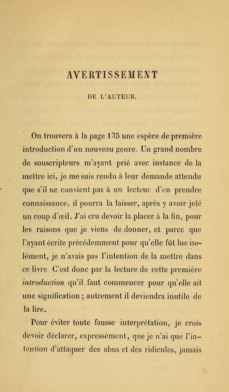 AVERTISSEMENT DE L'AUTEUR. On trouvera à la page 135 une espèce de première introduction d'un nouveau genre. Un grand nombre de souscripteurs m'ayant prié avec instance de la mettre ici, je me suis rendu à leur demande attendu que s'il ne convient pas à un lecteur d'en prendre connaissance, il pourra la laisser, après y avoir jeté un coup d'œil. J'ai cru devoir la placer à la fin, pour les raisons que je viens de donner, et parce que l'ayant écrite précédemment pour qu'elle fût lue iso- lément, je n'avais pas l'intention de la mettre dans ce livre C'est donc par la lecture de cette première introduction qu'il faut commencer pour qu'elle ait une signification ; autrement il deviendra inutile de la lire. Pour éviter toute fausse interprétation, je crois devoir déclarer, expressément, que je n'ai que l'in- tention d'attaquer des abus et des ridicules, jamais