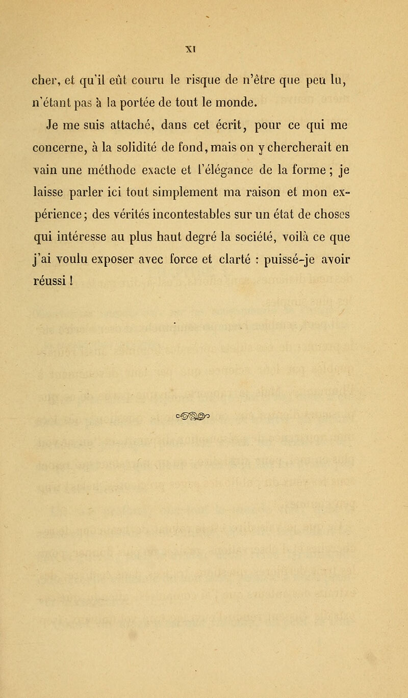 cher, et qu'il eût couru le risque de n'être que peu lu, n'étant pas à la portée de tout le monde. Je me suis attaché, dans cet écrit, pour ce qui me concerne, à la solidité de fond, mais on y chercherait en vain une méthode exacte et l'élégance de la forme ; je laisse parler ici tout simplement ma raison et mon ex- périence; des vérités incontestables sur un état de choses qui intéresse au plus haut degré la société, voilà ce que j'ai voulu exposer avec force et clarté : puissé-je avoir réussi !