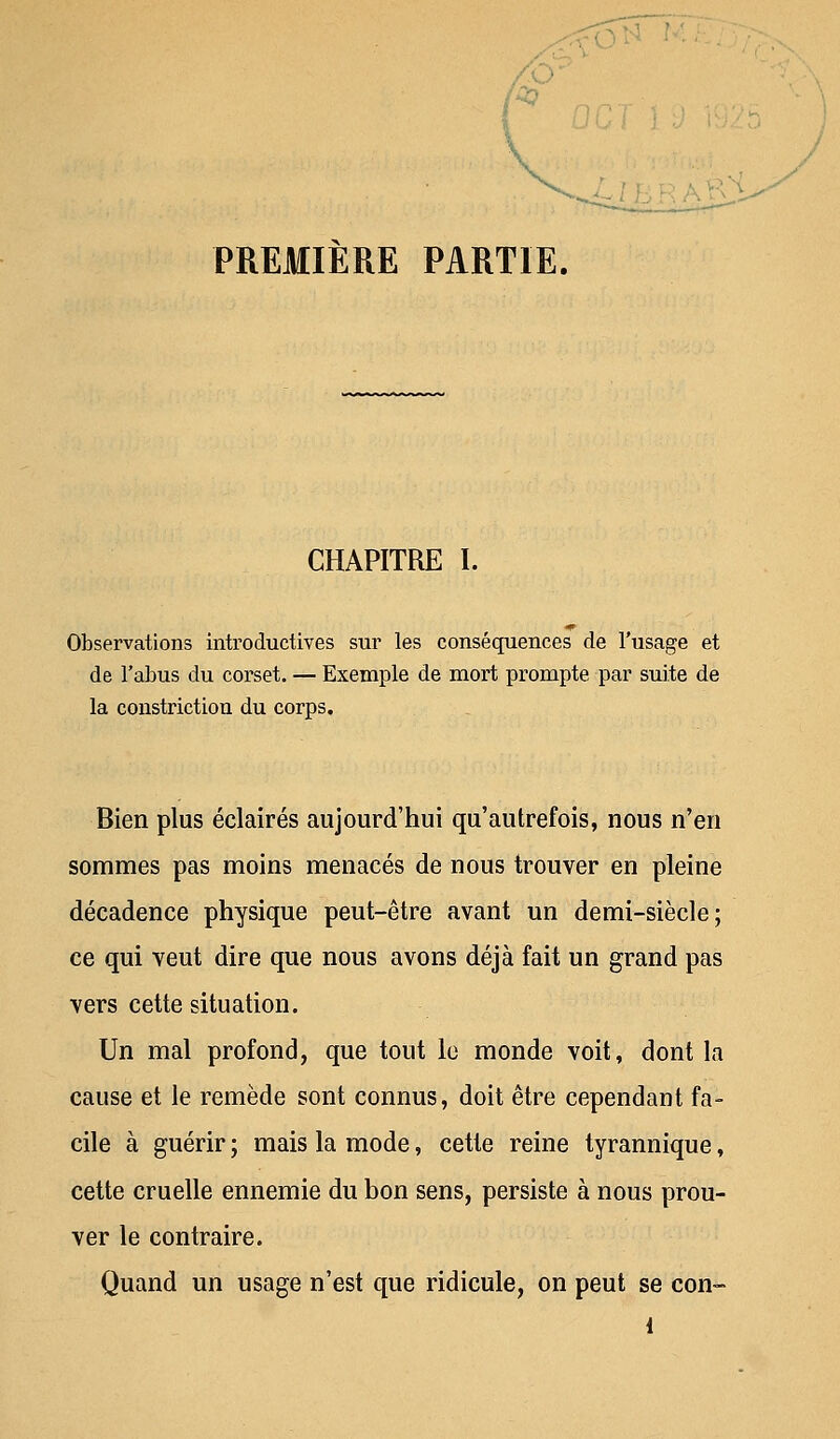 PREMIERE PARTIE. CHAPITRE I. Observations introductives sur les conséquences de l'usage et de l'abus du corset. — Exemple de mort prompte par suite de la constriction du corps. Bien plus éclairés aujourd'hui qu'autrefois, nous n'en sommes pas moins menacés de nous trouver en pleine décadence physique peut-être avant un demi-siècle; ce qui veut dire que nous avons déjà fait un grand pas vers cette situation. Un mal profond, que tout le monde voit, dont la cause et le remède sont connus, doit être cependant fa- cile à guérir ; mais la mode, cette reine tyrannique, cette cruelle ennemie du bon sens, persiste à nous prou- ver le contraire. Quand un usage n'est que ridicule, on peut se con-