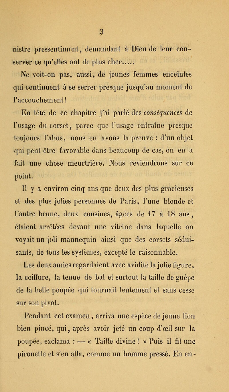 nistre pressentiment, demandant à Dieu de leur con- server ce qu'elles ont de plus cher Ne voit-on pas, aussi, de jeunes femmes enceintes qui continuent à se serrer presque jusqu'au moment de l'accouchement! En tête de ce chapitre j'ai parlé des conséquences de l'usage du corset, parce que l'usage entraîne presque toujours l'abus, nous en avons la preuve : d'un objet qui peut être favorable dans beaucoup de cas, on en a fait une chose meurtrière. Nous reviendrons sur ce point. Il y a environ cinq ans que deux des plus gracieuses et des plus jolies personnes de Paris, l'une blonde et l'autre brune, deux cousines, âgées de 17 à 18 ans, étaient arrêtées devant une vitrine dans laquelle on voyait un joli mannequin ainsi que des corsets sédui- sants, de tous les systèmes, excepté le raisonnable. Les deux amies regardaient avec avidité la jolie figure, la coiffure, la tenue de bal et surtout la taille de guêpe de la belle poupée qui tournait lentement et sans cesse sur son pivot. Pendant cet examen, arriva une espèce déjeune lion bien pincé, qui, après avoir jeté un coup d'œil sur la poupée, exclama : — « Taille divine ! » Puis il fit une pirouette et s'en alla, comme un homme pressé. En en-