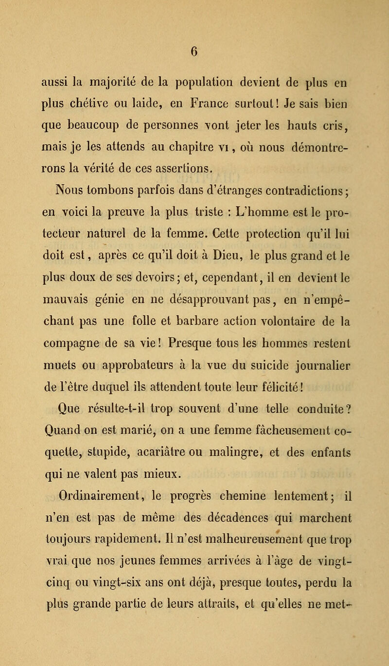 aussi la majorité de la population devient de plus en plus chétive ou laide, en France surtout! Je sais bien que beaucoup de personnes vont jeter les hauts cris, mais je les attends au chapitre vi, où nous démontre- rons la vérité de ces assertions. Nous tombons parfois dans d'étranges contradictions ; en voici la preuve la plus triste : L'homme est le pro- tecteur naturel de la femme. Cette protection qu'il lui doit est, après ce qu'il doit à Dieu, le plus grand et le plus doux de ses devoirs; et, cependant, il en devient le mauvais génie en ne désapprouvant pas, en n'empê- chant pas une folle et barbare action volontaire de la compagne de sa vie ! Presque tous les hommes restent muets ou approbateurs à la vue du suicide journalier de l'être duquel ils attendent toute leur félicité! Que résulte-t-il trop souvent d'une telle conduite? Quand on est marié, on a une femme fâcheusement co- quette, stupide, acariâtre ou malingre, et des enfants qui ne valent pas mieux. Ordinairement, le progrès chemine lentement; il n'en est pas de même des décadences qui marchent toujours rapidement. Il n'est malheureusement que trop vrai que nos jeunes femmes arrivées à l'âge de vingt- cinq ou vingt-six ans ont déjà, presque toutes, perdu la plus grande partie de leurs attraits, et qu'elles ne met-