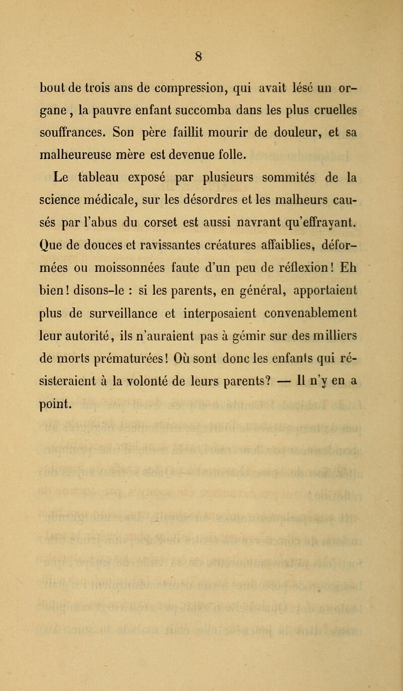 bout de trois ans de compression, qui avait lésé un or- gane , la pauvre enfant succomba dans les plus cruelles souffrances. Son père faillit mourir de douleur, et sa malheureuse mère est devenue folle. Le tableau exposé par plusieurs sommités de la science médicale, sur les désordres et les malheurs cau- sés par l'abus du corset est aussi navrant qu'effrayant. Que de douces et ravissantes créatures affaiblies, défor- mées ou moissonnées faute d'un peu de réflexion! Eh bien ! disons-le : si les parents, en général, apportaient plus de surveillance et interposaient convenablement leur autorité, ils n'auraient pas à gémir sur des milliers de morts prématurées! Où sont donc les enfants qui ré- sisteraient à la volonté de leurs parents? — Il n'y en a point.