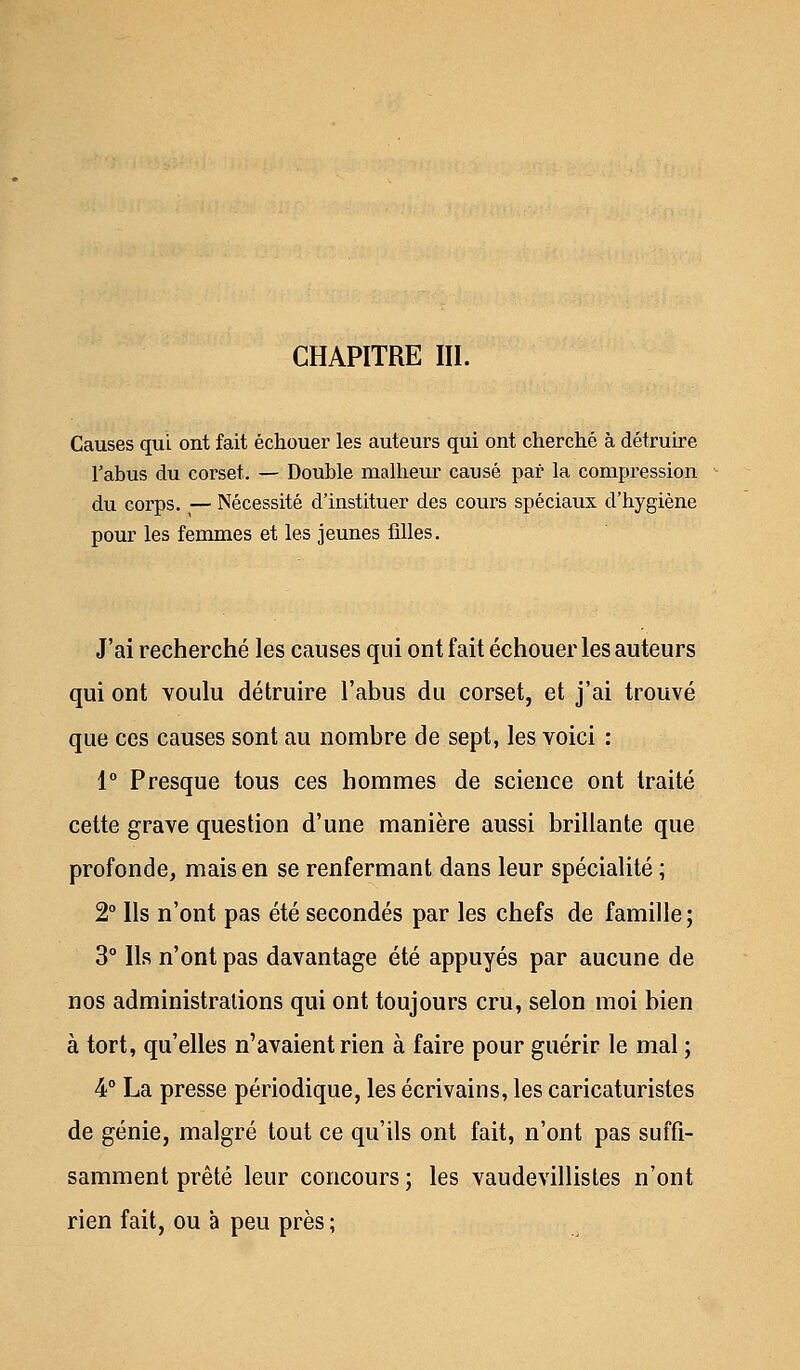 Causes qui ont fait échouer les auteurs qui ont cherché à détruire l'abus du corset. — Double malheur causé par la compression du corps. — Nécessité d'instituer des cours spéciaux d'hygiène pour les femmes et les jeunes filles. J'ai recherché les causes qui ont fait échouer les auteurs qui ont voulu détruire l'abus du corset, et j'ai trouvé que ces causes sont au nombre de sept, les voici : 1° Presque tous ces hommes de science ont traité cette grave question d'une manière aussi brillante que profonde, mais en se renfermant dans leur spécialité ; 2° Ils n'ont pas été secondés par les chefs de famille ; 3° Ils n'ont pas davantage été appuyés par aucune de nos administrations qui ont toujours cru, selon moi bien à tort, qu'elles n'avaient rien à faire pour guérir le mal ; 4° La presse périodique, les écrivains, les caricaturistes de génie, malgré tout ce qu'ils ont fait, n'ont pas suffi- samment prêté leur concours ; les vaudevillistes n'ont rien fait, ou a peu près ;