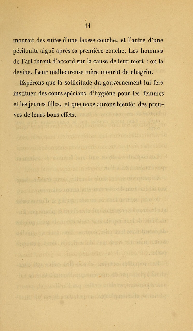 mourait des suites d'une fausse couche, et l'autre d'une péritonite aiguë après sa première couche. Les hommes de l'art furent d'accord sur la cause de leur mort : on la devine. Leur malheureuse mère mourut de chagrin. Espérons que la sollicitude du gouvernement lui fera instituer des cours spéciaux d'hygiène pour les femmes et les jeunes filles, et que nous aurons bientôt des preu- ves de leurs bons effets.